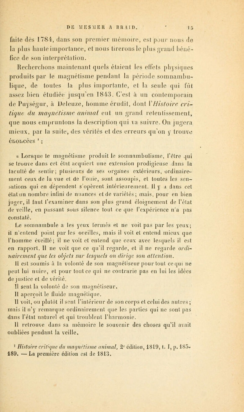 faile dés 178i, dans son premier mémoire, osi pour nous de la plus haute importance, et nous tirerons le plus grand béné- fice de son interprétation. Recherchons maintenant quels étaient les effets physiques produits par le magnétisme pendant la période soin nain b u- lique, de toutes la plus importante, et la seule qui fût assez bien étudiée jusqu'en 1843. C'est à un contemporain de Puységur, à Deleuze, homme érudit, dont Y Histoire cri- tique du magnétisme animal eut un grand retentissement, que nous empruntons la description qui va suivre. On jugera mieux, par la suite, des vérités et des erreurs qu'on y trouve énoncées': « Lorsque te magnétisme produit le somnambulisme, l'être qui se trouve dans cet état acquiert une extension prodigieuse dans la tacullè de sentir; plusieurs de ses organes extérieurs, ordinaire- ment ceux de la vue et de l'ouïe, sont assoupis, et toutes les sen- sations qui en dépendent s'opèrent intérieurement, il y a dans cet état un nombre infini de nuances et de variétés; mais, pour en bien juger, il faut l'examiner dans son plus grand éloignement de l'état de veille, en passant sous silence tout ce que l'expérience n'a pas constaté. Le somnambule a les yeux fermés et ne voit pas par les yeux; il n'entend point par les oreilles, mais il voit et entend mieux que l'homme éveillé; il ne voit et entend que ceux avec lesquels il est en rapport. Il ne voit que ce qu'il regarde, et il ne regarde ordi- nairement que les objets sur lesquels on dirige son attention. 11 est soumis à la volonté de son magnétiseur pour tout ce qui ne peut lui nuire, et pour tout ce qui ne contrarie pas en lui les idées de justice et de vérité. 11 sent la volonté de son magnétiseur. Il aperçoit le fluide magnétique. Il voit, ou plutôt il sent l'intérieur de son corps et celui des autres ; mais il n'y remarque ordinairement que les parties qui ne sont pas dans l'état naturel et qui troublent l'harmonie. Il retrouve dans sa mémoire le souvenir des choses qu'il avait oubliées pendant ia veille. 1 Histoire critique du magnétisme animal, 2e édition, 1819, t. I, p. 185- 189. — La première édition est de 1813.