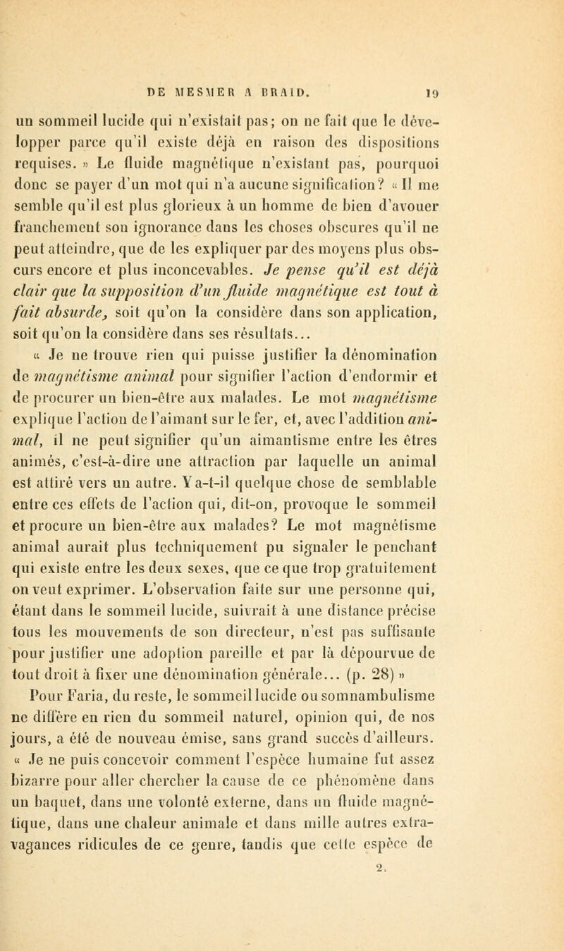 un sommeil lucide qui n'existait pas; on ne fait que le déve- lopper parce qu'il existe déjà en raison des dispositions requises. » Le fluide magnétique n'existant pas, pourquoi donc se payer d'un mot qui n'a aucune signification? « Il me semble qu'il est plus glorieux à un homme de bien d'avouer franchement son ignorance dans les choses obscures qu'il ne peut atteindre, que de les expliquer par des moyens plus obs- curs encore et plus inconcevables. Je pense qu'il est déjà clair que la supposition d'un fluide magnétique est tout à fait absurde, soit qu'on la considère dans son application, soit qu'on la considère dans ses résultats... k Je ne trouve rien qui puisse justifier la dénomination de magnétisme animal pour signifier l'action d'endormir et de procurer un bien-être aux malades. Le mot magnétisme explique l'action de l'aimant sur le fer, et, avec l'addition ani- mal, il ne peut signifier qu'un aimantisme entre les êtres animés, c'est-à-dire une attraction par laquelle un animal est attiré vers un autre. Ya-t-il quelque chose de semblable entre ces effets de l'action qui, dit-on, provoque le sommeil et procure un bien-être aux malades? Le mot magnétisme animal aurait plus techniquement pu signaler le penchant qui existe entre les deux sexes, que ce que trop gratuitement on veut exprimer. L'observation faite sur une personne qui, étant dans le sommeil lucide, suivrait à une distance précise tous les mouvements de son directeur, n'est pas suffisante pour justifier une adoption pareille et par là dépourvue de tout droit à fixer une dénomination générale... (p. 28) » Pour Faria, du reste, le sommeil lucide ou somnambulisme ne diffère en rien du sommeil naturel, opinion qui, de nos jours, a été de nouveau émise, sans grand succès d'ailleurs. « Je ne puis concevoir comment l'espèce humaine fut assez bizarre pour aller chercher la cause de ce phénomène dans un baquet, dans une volonté externe, dans un fluide magné- tique, dans une chaleur animale et dans mille autres extra- vagances ridicules de ce genre, tandis que cette espèce de 2.