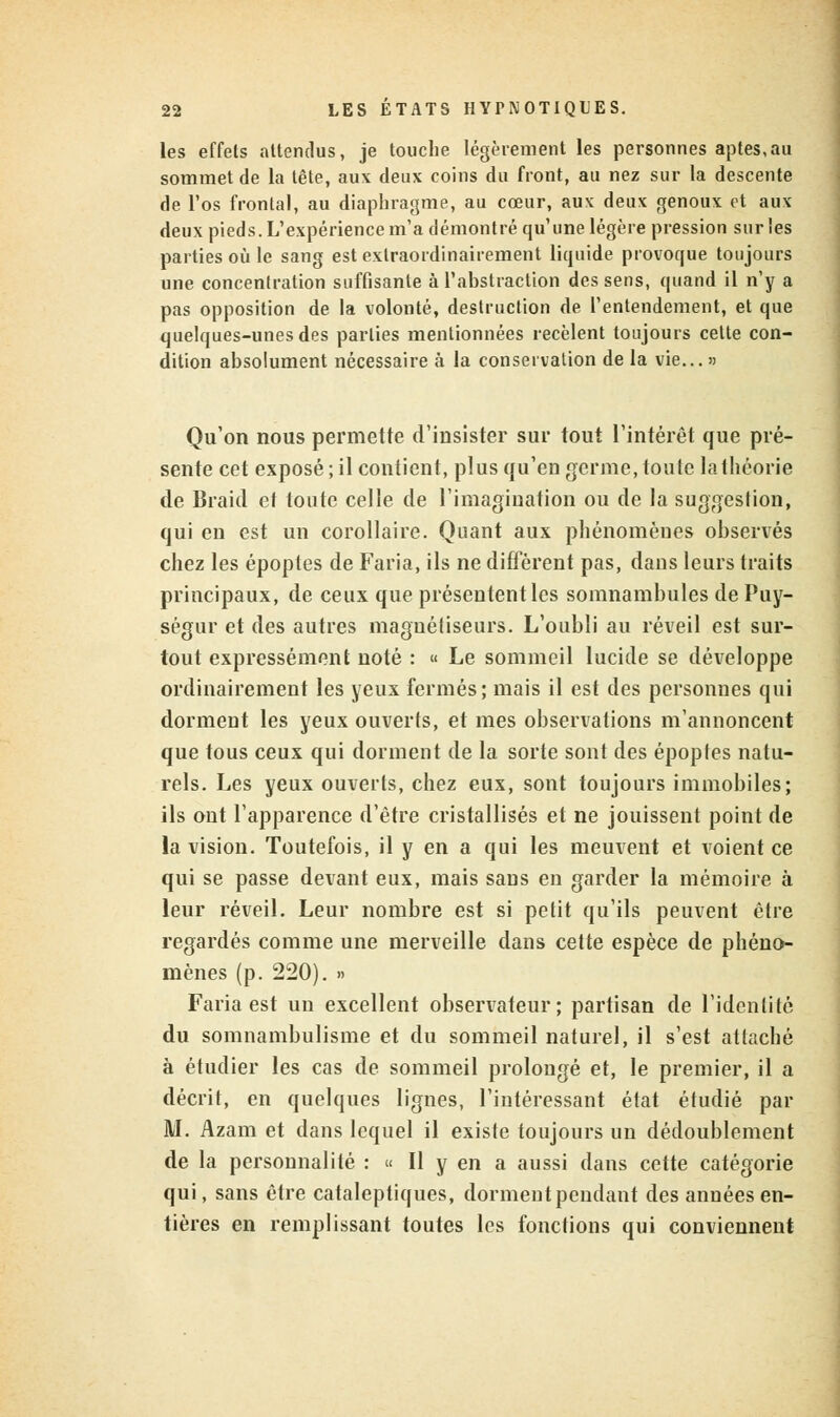 les effets attendus, je touche légèrement les personnes aptes,au sommet de la tête, aux deux coins du front, au nez sur la descente de l'os frontal, au diaphragme, au cœur, aux deux genoux et aux deux pieds. L'expérience m'a démontré qu'une légère pression sur les parties où le sang est exlraordinairement liquide provoque toujours une concentration suffisante à l'abstraction des sens, quand il n'y a pas opposition de la volonté, destruction de l'entendement, et que quelques-unes des parties mentionnées recèlent toujours cette con- dition absolument nécessaire à la conservation de la vie... » Qu'on nous permette d'insister sur tout l'intérêt que pré- sente cet exposé ; il contient, plus qu'en germe, toute la théorie de Braid et toute celle de l'imagination ou de la suggestion, qui en est un corollaire. Quant aux phénomènes observés chez les époptes de Faria, ils ne diffèrent pas, dans leurs traits principaux, de ceux que présentent les somnambules de Puy- ségur et des autres magnétiseurs. L'oubli au réveil est sur- tout expressément noté : « Le sommeil lucide se développe ordinairement les yeux fermés; mais il est des personnes qui dorment les yeux ouverts, et mes observations m'annoncent que tous ceux qui dorment de la sorte sont des époptes natu- rels. Les yeux ouverts, chez eux, sont toujours immobiles; ils ont l'apparence d'être cristallisés et ne jouissent point de la vision. Toutefois, il y en a qui les meuvent et voient ce qui se passe devant eux, mais sans en garder la mémoire à leur réveil. Leur nombre est si petit qu'ils peuvent être regardés comme une merveille dans cette espèce de phéno- mènes (p. 220). » Faria est un excellent observateur; partisan de l'identité du somnambulisme et du sommeil naturel, il s'est attaché à étudier les cas de sommeil prolongé et, le premier, il a décrit, en quelques lignes, l'intéressant état étudié par M. Azam et dans lequel il existe toujours un dédoublement de la personnalité : « Il y en a aussi dans cette catégorie qui, sans être cataleptiques, dorment pendant des années en- tières en remplissant toutes les fonctions qui conviennent