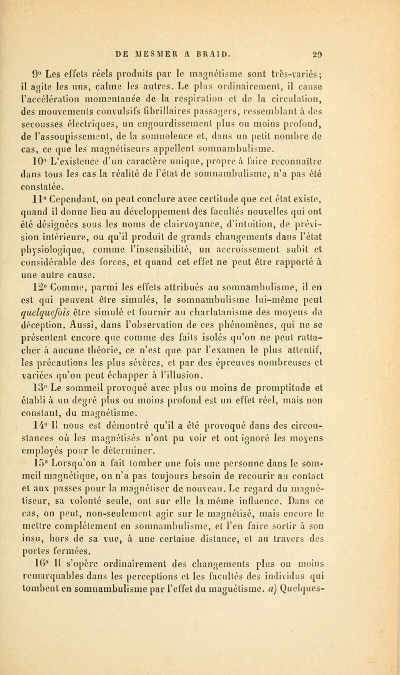 9° Les effets réels produits par le magnétisme sont très-variés; il agile les uns, calme les autres. Le plus ordinairement, il cause l'accélération momentanée de la respiration et de la circulation, des mouvements convulsifs fibrillaires passagers, ressemblant à des secousses électriques, un engourdissement plus ou moins profond, de l'assoupissement, de la somnolence et, dans un petit nombre de cas, ce que les magnétiseurs appellent somnambulisme. 10° L'existence d'un caractère unique, propre â faire reconnaître dans tous les cas la réalité de l'état de somnambulisme, n'a pas été constatée. 11° Cependant, on peut conclure avec certitude que cet état existe, quand il donne lieu au développement des facultés nouvelles qui ont été désignées sous les noms de clairvoyance, d'intuition, de prévi- sion intérieure, ou qu'il produit de grands changements dans l'état physiologique, comme l'insensibilité, un accroissement subit et considérable des forces, et quand cet effet ne peut être rapporté à une autre cause. 12° Comme, parmi les effets attribués au somnambulisme, il en est qui peuvent être simulés, le somnambulisme lui-même peut quelquefois être simulé et fournir au charlatanisme des moyens de déception. Aussi, dans l'observation de ces phénomènes, qui ne se présentent encore que comme des faits isolés qu'on ne peut ratta- cher à aucune théorie, ce n'est que par l'examen le plus attentif, les précautions les plus sévères, et par des épreuves nombreuses et variées qu'on peut échapper à l'illusion. 13° Le sommeil provoqué avec plus ou moins de promptitude et établi à un degré plus ou moins profond est un effet réel, mais non constant, du magnétisme. 14° Il nous est démontré qu'il a été provoqué dans des circon- stances où les magnétisés n'ont pu voir et ont ignoré les moyens employés pour le déterminer. 15° Lorsqu'on a fait tomber une fois une personne dans le som- meil magnétique, on n'a pas toujours besoin de recourir au contact et aux passes pour la magnétiser de nouveau. Le regard du magné- tiseur, sa volonté seule, ont sur elle la même influence. Dans ce cas, on peut, non-seulement agir sur le magnétisé, mais encore le metlre complètement en somnambulisme, et l'en faire sortir â son insu, hors de sa vue, à une certaine distance, et au travers des portes fermées. 16° Il s'opère ordinairement des changements plus ou moins remarquables dans les perceptions et les facultés des individus qui tombent en somnambulisme par l'effet du znaguélisme. a) Quelques-