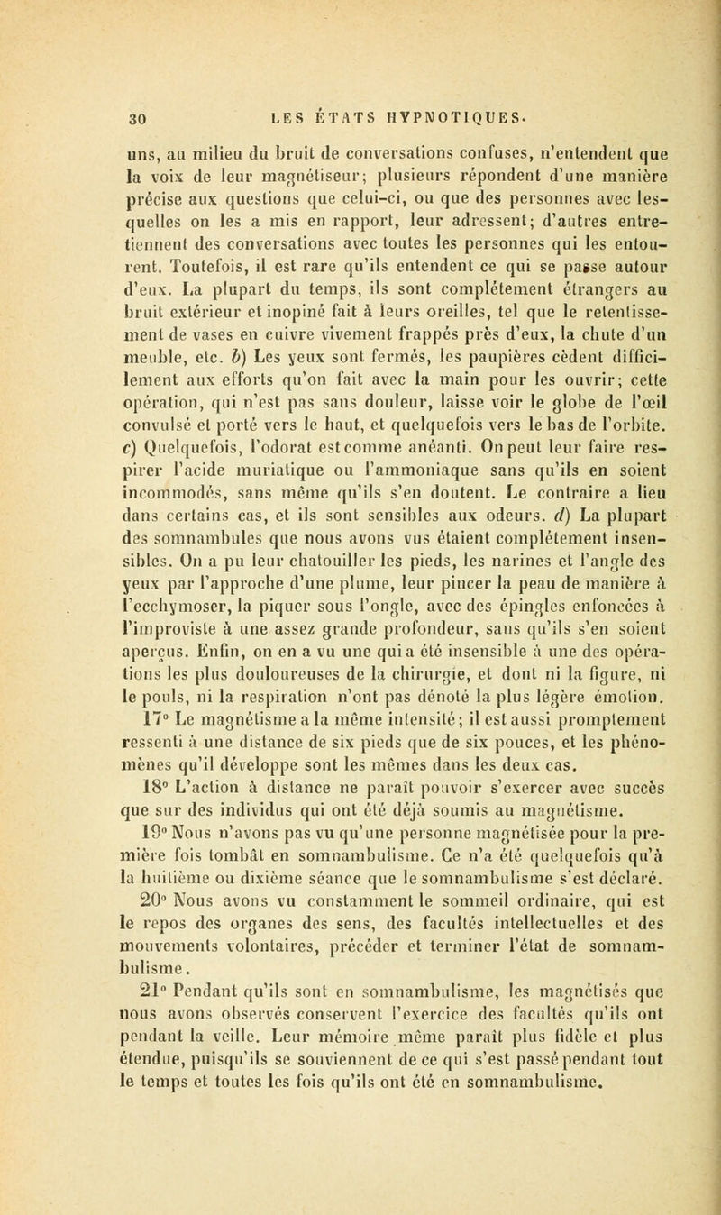 uns, au milieu du bruit de conversations confuses, n'entendent que la voix de leur magnétiseur; plusieurs répondent d'une manière précise aux questions que celui-ci, ou que des personnes avec les- quelles on les a mis en rapport, leur adressent; d'autres entre- tiennent des conversations avec toutes les personnes qui les entou- rent. Toutefois, il est rare qu'ils entendent ce qui se passe autour d'eux. La plupart du temps, ils sont complètement étrangers au bruit extérieur et inopiné fait à leurs oreilles, tel que le retentisse- ment de vases en cuivre vivement frappés près d'eux, la chute d'un meuble, etc. b) Les yeux sont fermés, les paupières cèdent diffici- lement aux efforts qu'on fait avec la main pour les ouvrir; cette opération, qui n'est pas sans douleur, laisse voir le globe de l'oeil convulsé et porté vers le haut, et quelquefois vers le bas de l'orbite. c) Quelquefois, l'odorat est comme anéanti. On peut leur faire res- pirer l'acide murialique ou l'ammoniaque sans qu'ils en soient incommodés, sans même qu'ils s'en doutent. Le contraire a lieu clans certains cas, et ils sont sensibles aux odeurs, d) La plupart des somnambules que nous avons vus étaient complètement insen- sibles. On a pu leur chatouiller les pieds, les narines et l'angle des yeux par l'approche d'une plume, leur pincer la peau de manière à l'ecchymoser, la piquer sous l'ongle, avec des épingles enfoncées à l'improviste à une assez grande profondeur, sans qu'ils s'en soient aperçus. Enfin, on en a vu une quia été insensible a une des opéra- tions les plus douloureuses de la chirurgie, et dont ni la figure, ni le pouls, ni la respiration n'ont pas dénoté la plus légère émotion. 17° Le magnétisme a la même intensité; il est aussi promptement ressenti à une distance de six pieds que de six pouces, et les phéno- mènes qu'il développe sont les mêmes dans les deux cas. 18° L'action à distance ne parait pouvoir s'exercer avec succès que sur des individus qui ont été déjà soumis au magnétisme. 19° Nous n'avons pas vu qu'une personne magnétisée pour la pre- mière fois tombât en somnambulisme. Ce n'a été quelquefois qu'à la huitième ou dixième séance que le somnambulisme s'est déclaré. 20° Nous avons vu constamment le sommeil ordinaire, qui est le repos des organes des sens, des facultés intellectuelles et des mouvements volontaires, précéder et terminer l'état de somnam- bulisme. 21° Pendant qu'ils sont en somnambulisme, les magnétisés que nous avons observés conservent l'exercice des facultés qu'ils ont pendant la veille. Leur mémoire même paraît plus fidèle et plus étendue, puisqu'ils se souviennent de ce qui s'est passé pendant tout le temps et toutes les fois qu'ils ont été en somnambulisme.