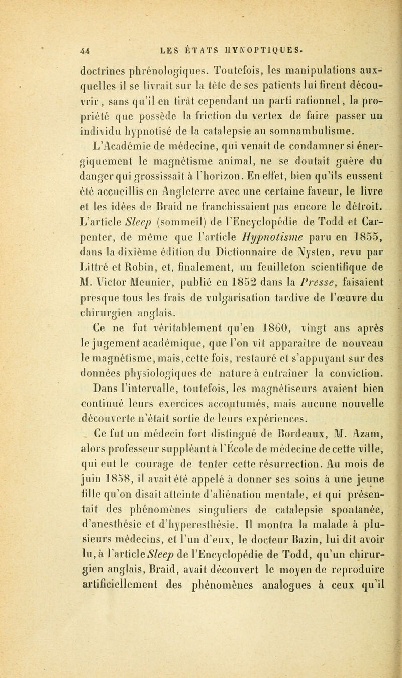 doctrines phrénologiques. Toutefois, les manipulations aux- quelles il se livrait sur la tète de ses patients lui firent décou- vrir , sans qu'il en tirât cependant un parti rationnel, la pro- priété que possède la friction du vertex de faire passer un individu hypnotisé de la catalepsie au somnambulisme. L'Académie de médecine, qui venait de condamner si éner- giquemcut le magnétisme animal, ne se doutait guère du danger qui grossissait à l'horizon. En effet, bien qu'ils eussent été accueillis en Angleterre avec une certaine faveur, le livre et les idées de Braid ne franchissaient pas encore le détroit. L'article Sleep (sommeil) de l'Encyclopédie de Todd et Car- pentcr, de même que l'article Hypnotisme paru en 1855, dans la dixième édition du Dictionnaire de Nyslen, revu par Littié et Robin, et, finalement, un feuilleton scientifique de M. Victor Meunier, publié en 1852 dans la Presse, faisaient presque tous les frais de vulgarisation tardive de l'œuvre du chirurgien anglais. Ce ne fut véritablement qu'eu 1860, vingt ans après le jugement académique, que l'on vit apparaître de nouveau le magnétisme, mais, cette fois, restauré et s'appuyant sur des données physiologiques de nature à entraîner la conviction. Daus l'intervalle, toutefois, les magnétiseurs avaient bien continué leurs exercices accoutumés, mais aucune nouvelle découverte n'était sortie de leurs expériences. Ce fut un médecin fort distingué de Bordeaux, M. Azam, alors professeur suppléant à l'Ecole de médecine de cette ville, qui eut le courage de tenter cette résurrection. Au mois de juin 1858, il avait été appelé à donner ses soins à une jeune fille qu'on disait atteinte d'aliénation mentale, et qui présen- tait des phénomènes singuliers de catalepsie spontanée, d'anesthésie et d'hyperesthêsie. Il montra la malade à plu- sieurs médecins, et l'un d'eux, le docteur Bazin, lui dit avoir lu, à l'article Sleep de l'Encyclopédie de Todd, qu'un chirur- gien anglais, Braid, avait découvert le moyen de reproduire artificiellement des phénomènes analogues à ceux qu'il