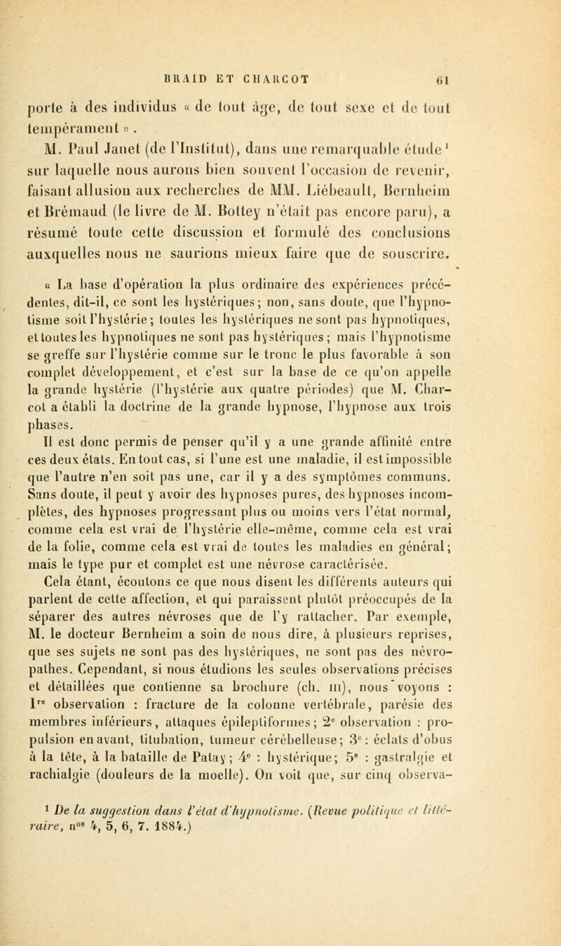 porte à des individus « de lout àye, de tout sexe et de tout tempérament ». M. Paul Janet (de l'Institut), dans une remarquable étude1 sur laquelle nous aurons bien souvent l'occasion de revenir, faisant allusion aux recherches de MM. Liébeault, Bernheim et Brémaud (le livre de M. Boltey n'était pas encore paru), a résumé toute cette discussion et formulé des conclusions auxquelles nous ne saurions mieux faire que de souscrire. « La base d'opération la plus ordinaire des expériences précé- dentes, dit-il, ce sont les hystériques; non, sans doute, que l'hypno- tisme soit l'hystérie ; toutes les hystériques ne sont pas hypnotiques, et toutes les hypnotiques ne sont pas hystériques; mais l'hypnotisme se greffe sur l'hystérie comme sur le tronc le plus favorable à son complet développement, et c'est sur la base de ce qu'on appelle la grande hystérie (l'hystérie aux quatre périodes) que M. Char- cot a établi la doctrine de la grande hypnose, l'hypnose aux trois phases. Il est donc permis de penser qu'il y a une grande affinité entre ces deux états. En tout cas, si l'une est une maladie, il est impossible que l'autre n'en soit pas une, car il y a des symptômes communs. Sans doute, il peut y avoir des hypnoses pures, des hypnoses incom- plètes, des hypnoses progressant plus ou moins vers l'état normal, comme cela est vrai de l'hystérie elle-même, comme cela est vrai de la folie, comme cela est vrai de toutes les maladies en général; mais le type pur et complet est une névrose caractérisée. Cela étant, écoutons ce que nous disent les différents auteurs qui parlent de cette affection, et qui paraissent plutôt préoccupés de la séparer des autres névroses que de l'y rattacher. Par exemple, M. le docteur Bernheim a soin de nous dire, à plusieurs reprises, que ses sujets ne sont pas des hystériques, ne sont pas des névro- pathes. Cependant, si nous étudions les seules observations précises et détaillées que contienne sa brochure (ch. m), nous voyons : 1 observation : fracture de la colonne vertébrale, parésie des membres inférieurs, attaques épilepliformes; 2e observation : pro- pulsion en avant, titubation, tumeur cérébelleuse; 3e: éclats d'obus à la tète, à la bataille de Patay; 4e : hystérique; 5e : gastralgie et rachialgie (douleurs de la moelle). On voit que, sur cinq observa- 1 De la suggestion dans l'état d'hypnotisme. {Revue politi'/ae et litté- raire, n°» 4, 5, 6, 7. 1884.)