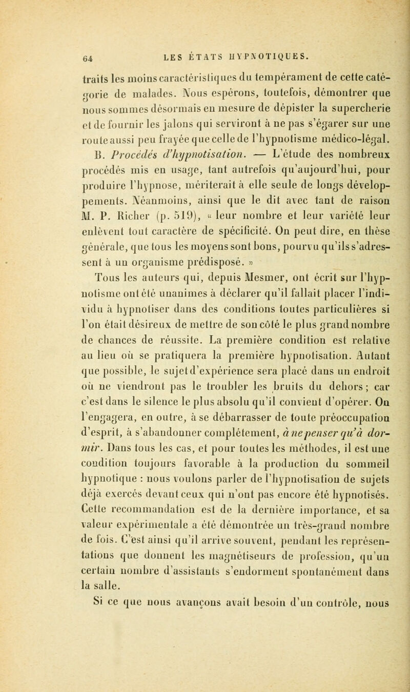 traits les moins caractéristiques du tempérament de cette caté- gorie de malades. Nous espérons, toutefois, démontrer que nous sommes désormais en mesure de dépister la supercherie et de fournir les jalons qui serviront à ne pas s'égarer sur une routeaussi peu frayée que celle de l'hypnotisme médico-légal. B. Procédés d'hypnotisation. — L'étude des nombreux procédés mis en usage, tant autrefois qu'aujourd'hui, pour produire l'hypnose, mériterait à elle seule de longs dévelop- pements. Néanmoins, ainsi que le dit avec tant de raison M. P. Richer (p. 519), « leur nombre et leur variété leur enlèvent tout caractère de spécificité. On peut dire, en thèse générale, que tous les moyens sont bons, pourvu qu'ils s'adres- sent à un organisme prédisposé. » Tous les auteurs qui, depuis Mesmer, ont écrit sur l'hyp- notisme ont été unanimes à déclarer qu'il fallait placer l'indi- vidu à hypnotiser dans des conditions toutes particulières si l'on était désireux de mettre de son côté le plus grand nombre de chances de réussite. La première condition est relative au lieu où se pratiquera la première hypnotisation. Aulaut que possible, le sujet d'expérience sera placé dans un endroit où ne viendront pas le troubler les bruits du dehors ; car c'est dans le silence le plus absolu qu'il convient d'opérer. On l'engagera, en outre, à se débarrasser de toute préoccupation d'esprit, à s'abandonner complètement, à nepenser qii'à dor- mir. Dans tous les cas, et pour toutes les méthodes, il est une condition toujours favorable à la production du sommeil hypnotique : nous voulons parler de l'hypnotisatiou de sujets déjà exercés devant ceux qui n'ont pas encore été hypnotisés. Cette recommandation est de la dernière importance, et sa valeur expérimentale a été démontrée un très-grand nombre de fois. C'est ainsi qu'il arrive souvent, pendant les représen- tations que donnent les magnétiseurs de profession, qu'un certain nombre d'assistants s'endorment spontanément dans la salle. Si ce que nous avançons avait besoin d'un contrôle, nous