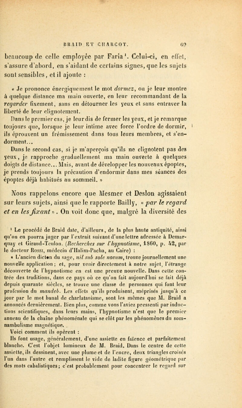 BU A II) KT CIIAKCOT. G!) beaucoup de celle employée par Fana'. Celui-ci, en effet, s'assure d'abord, en s'aidant de certains signes, que les sujets sont sensibles, et il ajoute : « Je prononce énergique nient le mot dormez, ou je leur montre à quelque distance ma main ouverte, en leur recommandant de la regarder fixement, sans en détourner les yeux et sans entraver la liberté de leur clignotement. Dans le premier cas, je leur dis de fermer les yeux, et je remarque toujours que, lorsque je leur intime avec force l'ordre de dormir, ils éprouvent un frémissement dans tous leurs membres, et s'en- dorment... Dans le second cas, si je m'aperçois qu'ils ne clignotent pas des yeux, je rapproche graduellement ma main ouverte à quelques doigts de distance... Mais, avant de développer les nouveaux époptes, je prends toujours la précaution d'endormir dans mes séances des époptes déjà habitués au sommeil. » Nous rappelons encore que Mesmer et Deslon agissaient sur leurs sujets, ainsi que le rapporte Bailly, « par le regard et en les fixant ». On voit donc que, malgré la diversité des 1 Le procédé de Braid date, d'ailleurs, de la plus haute antiquité, ainsi qu'on en pourra juger par l'extrait suivant d'une lettre adressée à Demar- quay et Giraud-Teulon. [Recherches sur l'hypnotisme, 1860, p. 42, par le docteur Rossi, médecin d'Halim-Pacha, au Caire) : t L'ancien dicton du sage, tiil sub sole novum, trouve journellement une nouvelle application ; et, pour venir directement à notre sujet, l'étrange découverte de l'hypnotisme en est une preuve nouvelle. Dans cette con- trée des traditions, dans ce pays où ce qu'on fait aujourd'hui se lait déjà depuis quarante siècles, se trouve une classe de personnes qui font leur profession du mancleb. Les effets qu'ils produisent, méprisés jusqu'à ce jour par le mot banal de charlatanisme, sont les mêmes que M. Braid a annoncés dernièrement. Bien plus, comme vous l'aviez pressenti par induc- tions scientifiques, dans leurs mains, l'hypnotisme n'est que le premier anneau de la chaîne phénoménale qui se clôt par les phénomènes du som- nambulisme magnétique. . Voici comment ils opèrent : Ils font usage, généralement, d'une assiette en faïence et parfaitement blanche. C'est l'objet lumineux de M. Braid. Dans le centre de cette assiette, ils dessinent, avec une plume et de l'encre, deux triangles croisés l'un dans l'autre et remplissent le vide de ladite figure géométrique par des mots cabalistiques; c'est probablement pour concentrer le regard sur