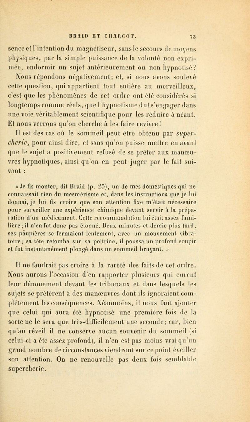 scnccel l'intention du magnétiseur, sans le secours de moyens physiques, par la simple puissance de la volonté non expri- mée, endormir un sujet antérieurement ou non hypnotisé? IVous répondons négativement; et, si nous avons soulevé cette question, qui appartient tout entière au merveilleux, c'est que les phénomènes de cet ordre ont été considérés si longtemps comme réels, que l'hypnotisme dut s'engager dans une voie véritablement scientifique pour les réduire à néant. Et nous verrons qu'on cherche à les faire revivre! Il est des cas où le sommeil peut être obtenu par super- cherie, pour ainsi dire, et sans qu'on puisse mettre en avant que le sujet a positivement refusé de se prêter aux manœu- vres hypnotiques, ainsi qu'on en peut juger par le fait sui- vant : «Je fis monter, dit Braid (p. 25), un de mes domestiques qui ne connaissait rien du mesmérisme et, dans les instructions que je lui donnai, je lui fis croire que son attention fixe m'était nécessaire pour surveiller une expérience chimique devant servir à la prépa- ration d'un médicament. Cette recommandation lui était assez fami- lière; il n'en fut donc pas étonné. Deux minutes et demie plus tard, ses paupières se fermaient lentement, avec un mouvement vibra- toire; sa tête retomba sur sa poitrine, il poussa un profond soupir et fut instantanément plongé dans un sommeil bruyant. » Il ne faudrait pas croire à la rareté des faits de cet ordre. Nous aurons l'occasion d'en rapporter plusieurs qui eurent leur dénouement devant les tribunaux et dans lesquels les sujets se prêtèrent à des manœuvres dont ils ignoraient com- plètement les conséquences. Néanmoins, il nous faut ajouter que celui qui aura été hypnotisé une première fois de la sorte ne le sera que très-difficilement une seconde; car, bien qu'au réveil il ne conserve aucun souvenir du sommeil (si celui-ci a été assez profond), il n'en est pas moins vrai qu'un grand nombre de circonstances viendront sur ce point éveiller son attention. On ne renouvelle pas deux fois semblable supercherie.