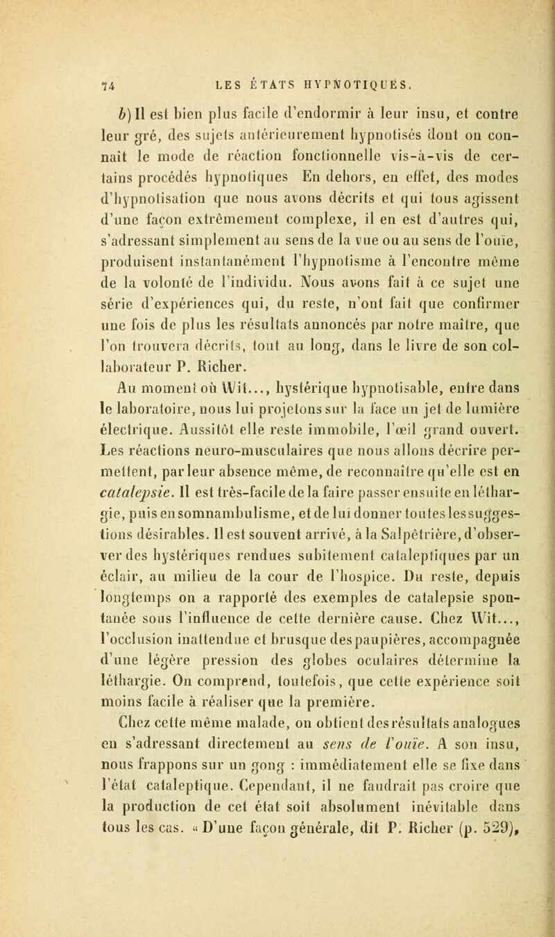 b) II est bien plus facile d'endormir à leur insu, et contre leur gré, des sujets antérieurement hypnotisés dont on con- naît le mode de réaction fonctionnelle vis-à-vis de cer- tains procédés hypnotiques En dehors, en effet, des modes d'hypnotisation que nous avons décrits et qui tous agissent d'une façon extrêmement complexe, il en est d'autres qui, s'adressant simplement au sens de la vue ou au sens de l'ouïe, produisent instantanément l'hypnotisme à l'encontre même de la volonté de l'individu. Nous avons fait à ce sujet une série d'expériences qui, du reste, n'ont fait que confirmer une fois de plus les résultats annoncés par notre maître, que l'on trouvera décrits, tout au long, dans le livre de son col- laborateur P. Richer. Au moment où U/it..., hystérique hypnotisable, entre dans le laboratoire, nous lui projetons sur la face un jet de lumière électrique. Aussitôt elle reste immobile, l'œil grand ouvert. Les réactions neuro-musculaires que nous allons décrire per- mettent, parleur absence même, de reconnaître qu'elle est en catalepsie. Il est très-facile de la faire passer ensuite en léthar- gie, puisensomnambulisme, etde lui donner toutes lessugges- tions désirables. Il est souvent arrivé, à la Salpêtrière, d'obser- ver des hystériques rendues subitement cataleptiques par un éclair, au milieu de la cour de l'hospice. Du reste, depuis longtemps on a rapporté des exemples de catalepsie spon- tanée sous l'influence de cette dernière cause. Chez Wit..., l'occlusion inattendue et brusque des paupières, accompagnée d'une légère pression des globes oculaires détermine la léthargie. On comprend, toutefois, que cette expérience soit moins facile à réaliser que la première. Chez cette même malade, on obtient des résultats analogues en s'adressant directement au sens de l'ouïe. A son insu, nous frappons sur un gong : immédiatement elle se fixe dans l'état cataleptique. Cependant, il ne faudrait pas croire que la production de cet état soit absolument inévitable dans tous les cas. « D'une façon générale, dit P. Richer (p. 529),