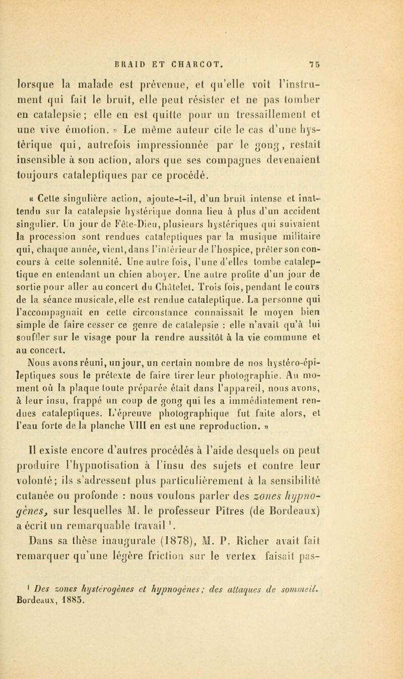 lorsque la malade est prévenue, et qu'elle voit l'instru- ment qui fait le bruit, elle peut résister et ne pas tomber en catalepsie; elle en est quitte pour un tressaillement et une vive émotion. » Le même auteur cite le cas d'une bys- térique qui, autrefois impressionnée par le gong, restait insensible à son action, alors que ses compagnes devenaient toujours cataleptiques par ce procédé. « Cette singulière action, ajoute-t-il, d'un bruit intense et inat- tendu sur la catalepsie hystérique donna lieu à plus d'un accident singulier. Un jour de Fèle-Dieu, plusieurs hystériques qui suivaient la procession sont rendues cataleptiques par !a musique militaire qui, chaque année, vient, dans l'iniérieur de l'hospice, prêter son con- cours à cette solennité. Une autre fois, l'une d'elles tombe catalep- tique en entendant un chien aboyer. Une autre profite d'un jour de sortie pour aller au concert du Chàtelet. Trois fois, pendant le cours de la séance musicale, elle est rendue cataleptique. La personne qui l'accompagnait en cette circonstance connaissait le moyen bien simple de faire cesser ce genre de catalepsie : elle n'avait qu'à lui souffler sur le visage pour la rendre aussitôt à la vie commune et au concert. Nous avons réuni, un jour, un certain nombre de nos hystéro-épi- îeptiques sous le prétexte de faire tirer leur photographie. Au mo- ment où la plaque toute préparée était dans l'appareil, nous avons, à leur insu, frappé un coup de gong qui les a immédiatement ren- dues cataleptiques. L'épreuve photographique fut faite alors, et l'eau forte de la planche VIII en est une reproduction. » Il existe encore d'autres procédés à l'aide desquels on peut produire I'hypnotisation à l'insu des sujets et contre leur volonté; ils s'adressent plus particulièrement à la sensibilité cutanée ou profonde : nous voulons parler des zones hypno- gèneSj sur lesquelles M. le professeur Pitres (de Bordeaux) a écrit un remarquable travail '. Dans sa thèse inaugurale (1878), M. P. Richer avait fait remarquer qu'une légère friction sur le vertex faisait pas- 1 Des zones hystérogènes et hypnogèties ; des attaques de sommeil. Bordeaux, 1885.