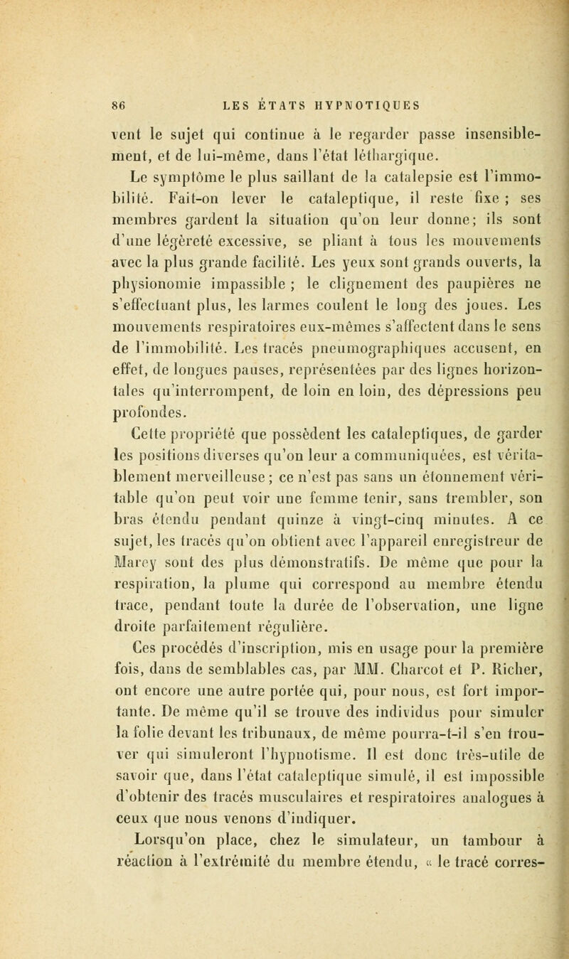 vent le sujet qui continue à le regarder passe insensible- ment, et de lui-même, dans l'état léthargique. Le symptôme le plus saillant de la catalepsie est l'immo- bilité. Fait-on lever le cataleptique, il reste fixe ; ses membres gardent la situation qu'on leur donne; ils sont d'une légèreté excessive, se pliant à tous les mouvements avec la plus grande facilité. Les yeux sont grands ouverts, la physionomie impassible ; le clignement des paupières ne s'effectuant plus, les larmes coulent le long des joues. Les mouvements respiratoires eux-mêmes s'affectent dans le sens de l'immobilité. Les tracés pneumographiques accusent, en effet, de longues pauses, représentées par des lignes horizon- tales qu'interrompent, de loin en loin, des dépressions peu profondes. Cette propriété que possèdent les cataleptiques, de garder les positions diverses qu'on leur a communiquées, est vérita- blement merveilleuse ; ce n'est pas sans un étonnement véri- table qu'on peut voir une femme tenir, sans trembler, son bras étendu pendant quinze à vingt-cinq minutes. A ce sujet, les tracés qu'on obtient avec l'appareil enregistreur de Marey sont des plus démonstratifs. De même que pour la respiration, la plume qui correspond au membre étendu trace, pendant toute la durée de l'observation, une ligne droite parfaitement régulière. Ces procédés d'inscription, mis en usage pour la première fois, dans de semblables cas, par MM. Charcot et P. Richer, ont encore une autre portée qui, pour nous, est fort impor- tante. De même qu'il se trouve des individus pour simuler la folie devant les tribunaux, de même pourra-t-il s'en trou- ver qui simuleront l'hypnotisme. Il est donc très-utile de savoir que, dans l'état cataleptique simulé, il est impossible d'obtenir des tracés musculaires et respiratoires analogues à ceux que nous venons d'indiquer. Lorsqu'on place, chez le simulateur, un tambour à réaction à l'extrémité du membre étendu, « le tracé corres-