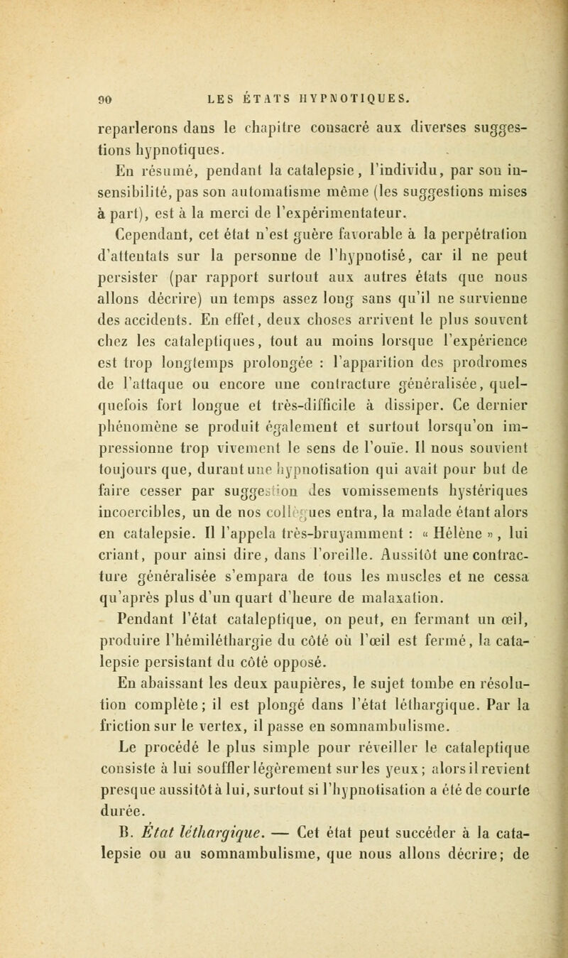 reparlerons dans le chapitre consacré aux diverses sugges- tions hypnotiques. En résumé, pendant la catalepsie, l'individu, par sou in- sensibilité, pas son automatisme même (les suggestions mises à part), est à la merci de l'expérimentateur. Cependant, cet état n'est guère favorable à la perpétration d'attentats sur la personne de l'hypnotisé, car il ne peut persister (par rapport surtout aux autres états que nous allons décrire) un temps assez long sans qu'il ne survienne des accidents. En effet, deux choses arrivent le plus souvent chez les cataleptiques, tout au moins lorsque l'expérience est trop longtemps prolongée : l'apparition des prodromes de l'attaque ou encore une contracture généralisée, quel- quefois fort longue et très-difficile à dissiper. Ce dernier phénomène se produit également et surtout lorsqu'on im- pressionne trop vivement le sens de l'ouïe. Il nous souvient toujours que, durant une iiypnotisation qui avait pour but de faire cesser par sugge^:;on des vomissements hystériques incoercibles, un de nos collègues entra, la malade étant alors en catalepsie. Il l'appela très-bruyamment : « Hélène », lui criant, pour ainsi dire, dans l'oreille. Aussitôt une contrac- ture généralisée s'empara de tous les muscles et ne cessa qu'après plus d'un quart d'heure de malaxation. Pendant l'état cataleptique, on peut, en fermant un œil, produire l'hémiléthargie du côté où l'œil est fermé, la cata- lepsie persistant du côté opposé. En abaissant les deux paupières, le sujet tombe en résolu- tion complète; il est plongé dans l'état léthargique. Par la friction sur le vertex, il passe en somnambulisme. Le procédé le plus simple pour réveiller le cataleptique consiste à lui souffler légèrement sur les yeux; alors il revient presque aussitôt à lui, surtout si l'hypnotisation a été de courte durée. B. Etat léthargique. — Cet état peut succéder à la cata- lepsie ou au somnambulisme, que nous allons décrire; de