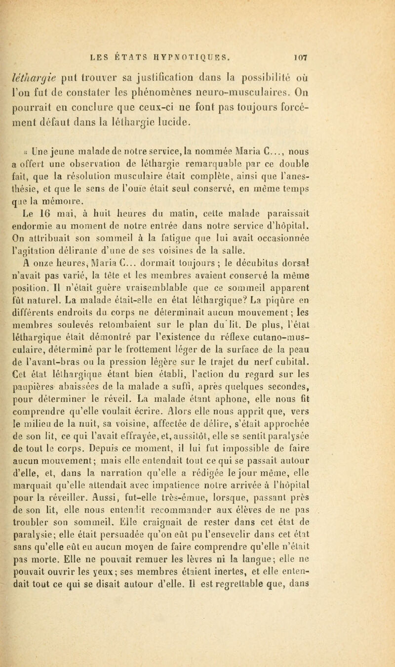 léthargie put trouver sa justification dans la possibilité où l'on fut de constater les phénomènes neuro-musculaires. On pourrait en conclure que ceux-ci ne font pas toujours forcé- ment défaut dans la léthargie lucide. « Une jeune malade de notre service,la nommée Maria C..., nous a offert une observation de léthargie remarquable par ce double fait, que la résolution musculaire était complète, ainsi que l'anes- thésie, et que le sens de l'ouïe était seul conservé, en même temps que la mémoire. Le 16 mai, à huit heures du matin, cette malade paraissait endormie au moment de notre entrée dans notre service d'hôpital. On attribuait son sommeil à la fatigue que lui avait occasionnée l'agitation délirante d'une de ses voisines de la salle. A onze heures^ Maria C... dormait toujours; le décubitus dorsal n'avait pas varié, la tète et les membres avaient conservé la même position. Il n'était guère vraisemblable que ce sommeil apparent fût naturel. La malade était-elle en état léthargique? La piqûre en différents endroits du corps ne déierminait aucun mouvement ; les membres soulevés retombaient sur le plan du lit. De plus, l'état léthargique était démontré par l'existence du réflexe cutano-mus- culaire, déterminé par le frottement léger de la surface de la peau de l'avant-bras ou la pression légère sur le trajet du nerf cubital. Cet état lélhargique étant bien établi, l'action du regard sur les paupières abaissées de la malade a suffi, après quelques secondes, pour déterminer le réveil. La malade étant aphone, elle nous fit comprendre qu'elle voulait écrire. Alors elle nous apprit que, vers le milieu de la nuit, sa voisine, affectée de délire, s'était approchée de son lit, ce qui l'avait effrayée, et, aussitôt, elle se sentit paralysée de tout le corps. Depuis ce moment, il lui fut impossible de faire aucun mouvement; mais elle entendait tout ce qui se passait autour d'elle, et, dans la narration qu'elle a rédigée le jour même, elle marquait qu'elle attendait avec impatience notre arrivée à l'hôpital pour la réveiller. Aussi, fut-elle très-émue, lorsque, passant près de son lit, elle nous entendit recommander aux élèves de ne pas troubler son sommeil. Elle craignait de rester dans cet état de paralysie; elle était persuadée qu'on eût pu l'ensevelir dans cet état sans qu'elle eût eu aucun moyen de faire comprendre qu'elle n'était pas morte. Elle ne pouvait remuer les lèvres ni la langue; elle ne pouvait ouvrir les yeux; ses membres étaient inertes, et elle enten- dait tout ce qui se disait autour d'elle. Il est regrettable que, dans