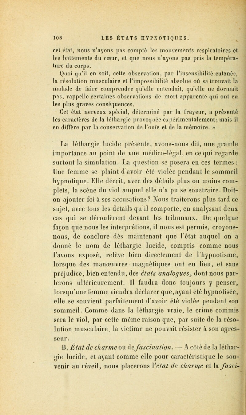 cet état, nous n'ayons pas compté les mouvements respiratoires et les battements du cœur, et que nous n'ayons pas pris la tempéra- ture du corps. Quoi qu'il en soit, cette observation, par l'insensibilité cutanée, la résolution musculaire et l'impossibilité absolue où sa trouvait la malade de faire comprendre qu'elle entendait, qu'elle ne dormait pas, rappelle certaines observations de mort apparente qui ont eu les plus graves conséquences. Cet état nerveux spécial, déterminé par la frayeur, a présenté les caractères de la lélbargie provoquée expérimentalement; mais il en diffère par la conservation de l'ouïe et de la mémoire. » La léthargie lucide présente, avons-nous dit, une grande importance au point de vue médico-légal, en ce qui regarde surtout la simulation. La question se posera eu ces termes : Une femme se plaint d'avoir été violée pendant le sommeil hypnotique. Elle décrit, avec des détails plus ou moins com- plets, la scène du viol auquel elle n'a pu se soustraire. Doit- on ajouter foi à ses accusations? Nous traiterons plus tard ce sujet, avec tous les détails qu'il comporte, en analysant deux cas qui se déroulèrent devant les tribunaux. De quelque façon que nous les interprétions, il nous est permis, croyons- nous, de conclure dès maintenant que l'état auquel on a donné le nom de léthargie lucide, compris comme nous l'avons exposé, relève bien directement de l'hypnotisme, lorsque des manœuvres magnétiques ont eu lieu, et saus préjudice, bien entendu, des états analogues, dont nous par- lerons ultérieurement. Il faudra donc toujours y penser, lorsqu'une femme viendra déclarer que, ayant été hypuotisée, elle se souvient parfaitement d'avoir été violée pendant son sommeil. Comme dans la léthargie vraie, le crime commis sera le viol, par cette même raison que, par suite de la réso- lution musculaire, la victime ne pouvait résister à son agres- seur. B. Etat de charme ou defascination. — A côté de la léthar- gie lucide, et ayant comme elle pour caractéristique le sou- venir au réveil, nous placerons Vétat de charme et hfasci-