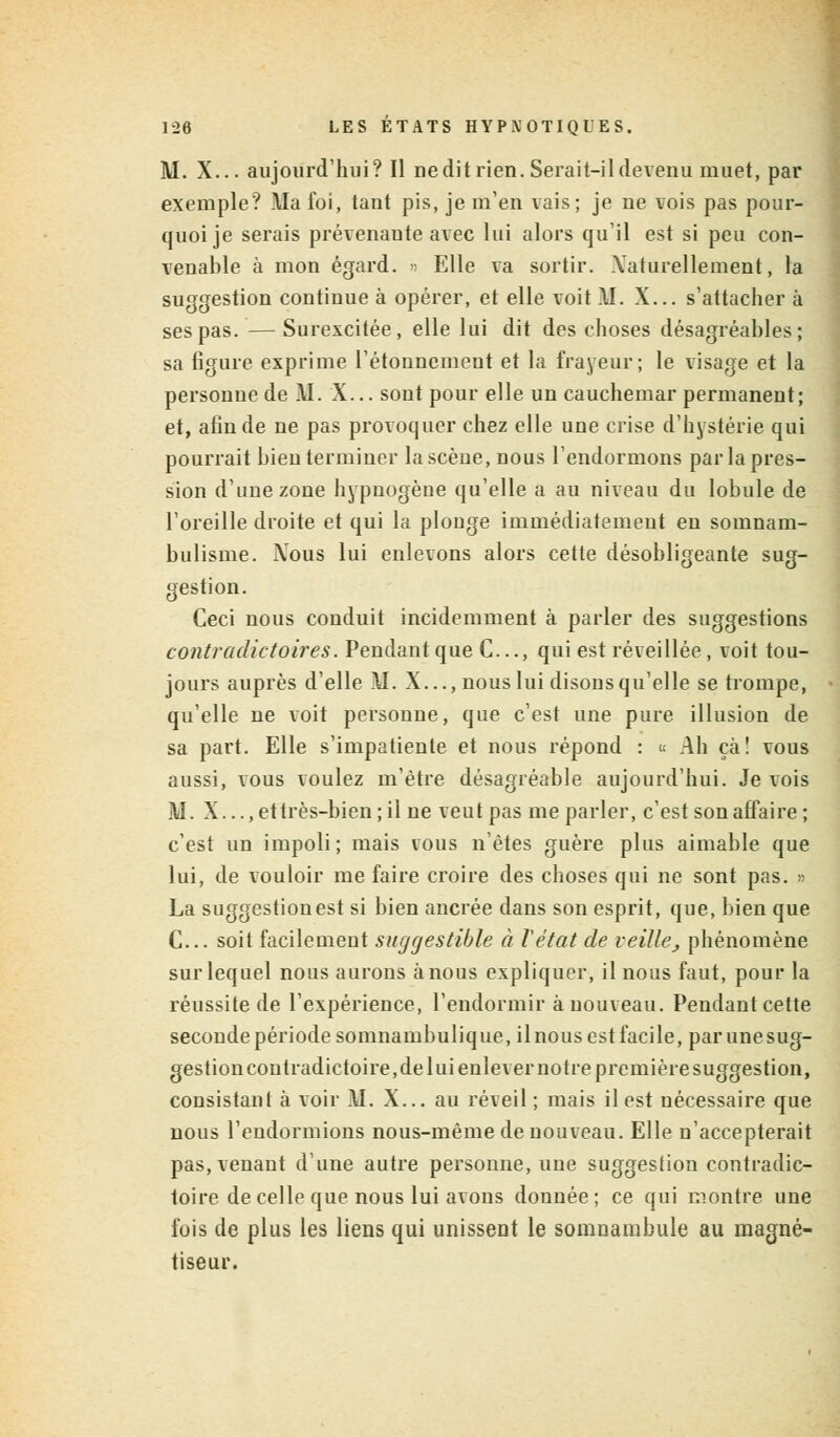 AI. X... aujourd'hui? Il ne dit rien. Serait-il devenu muet, par exemple? Ma foi, tant pis, je m'en vais; je ne vois pas pour- quoi je serais prévenante avec lui alors qu'il est si peu con- venable à mon égard. » Elle va sortir. Xaturellement, la suggestion continue à opérer, et elle voit M. X... s'attacher à ses pas. — Surexcitée, elle lui dit des choses désagréables; sa figure exprime l'étounement et la frayeur; le visage et la personne de AI. X... sont pour elle un cauchemar permanent; et, afin de ne pas provoquer chez elle une crise d'hystérie qui pourrait bien terminer la scène, nous l'endormons par la pres- sion d'une zone hypnogène qu'elle a au niveau du lobule de l'oreille droite et qui la plonge immédiatement en somnam- bulisme. Xous lui enlevons alors cette désobligeante sug- gestion. Ceci nous conduit incidemment à parler des suggestions contradictoires. Pendant que C..., qui est réveillée, voit tou- jours auprès d'elle AI. X..., nous lui disons qu'elle se trompe, qu'elle ne voit personne, que c'est une pure illusion de sa part. Elle s'impatiente et nous répond : « Ah ça! vous aussi, vous voulez m'ètre désagréable aujourd'hui. Je vois AI. X..., et très-bien; il ne veut pas me parler, c'est son affaire; c'est un impoli; mais vous n'êtes guère plus aimable que lui, de vouloir me faire croire des choses qui ne sont pas. » La suggestion est si bien ancrée dans son esprit, que, bien que C... soit facilement suggestible à l'état de veille, phénomène sur lequel nous aurons à nous expliquer, il nous faut, pour la réussite de l'expérience, l'endormir à nouveau. Pendant cette seconde période somnambulique, ilnous estfacile, parunesug- gestion contradictoire, de lui enlever notre première suggestion, consistant à voir AI. X... au réveil; mais il est nécessaire que nous rendormions nous-mème de nouveau. Elle n'accepterait pas, venant d'une autre personne, une suggestion contradic- toire de celle que nous lui avons donnée; ce qui montre une fois de plus les liens qui unissent le somnambule au magné- tiseur.