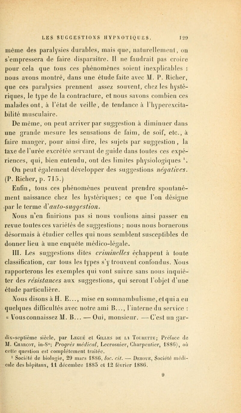 même des paralysies durables, mais que, naturellement, ou s'empressera de faire disparaître. Il ne faudrait pas croire pour cela que tous ces phénomènes soient inexplicables : nous avons montré, dans une étude faite avec M. P. Richer, que ces paralysies prennent assez souvent, chez les hysté- riques, le type de la contracture, et nous savons combien ces malades ont, à l'état de veille, de tendance à l'hypercxcita- bilité musculaire. De même, on peut arriver par suggestion à diminuer dans une grande mesure les sensations de faim, de soif, etc., à faire manger, pour ainsi dire, les sujets par suggestion, la taxe de l'urée excrétée servant de guide dans toutes ces expé- riences, qui, bien entendu, ont des limites physiologiques '. On peut également développer des suggestions négatives. (P. Richer, p. 715.) Enfin, tous ces phénomènes peuvent prendre spontané- ment naissance chez les hystériques; ce que l'on désigne par le terme d'autosuggestion. Nous n'en finirions pas si nous voulions ainsi passer en revue toutes ces variétés de suggestions; nous nous bornerons désormais à étudier celles qui nous semblent susceptibles de donner lieu à une enquête médico-légale. III. Les suggestions dites criminelles échappent à toute classification, car tous les types s'y trouvent confondus. Nous rapporterons les exemples qui vont suivre sans nous inquié- ter des résistances aux suggestions, qui seront l'objet d'une étude particulière. Nous disons à H. E..., mise en somnambulisme, et qui a eu quelques difficultés avec notre ami B..., l'interne du service : « Vous connaissez M. B... — Oui, monsieur. —C'est un gar- dix-septième siècle, par Légué et Gilles de lu Tourette; Préface de M. Chakcot, in-S°; Progrès médical, Lecrosnier, Charpentier, 1886), où cette question est complètement traitée. 1 Société de biologie, 29 mars 1886, toc. cit. — Debove, Société médi- cale des hôpitaux, 11 décembre 1885 et 12 février 1886.