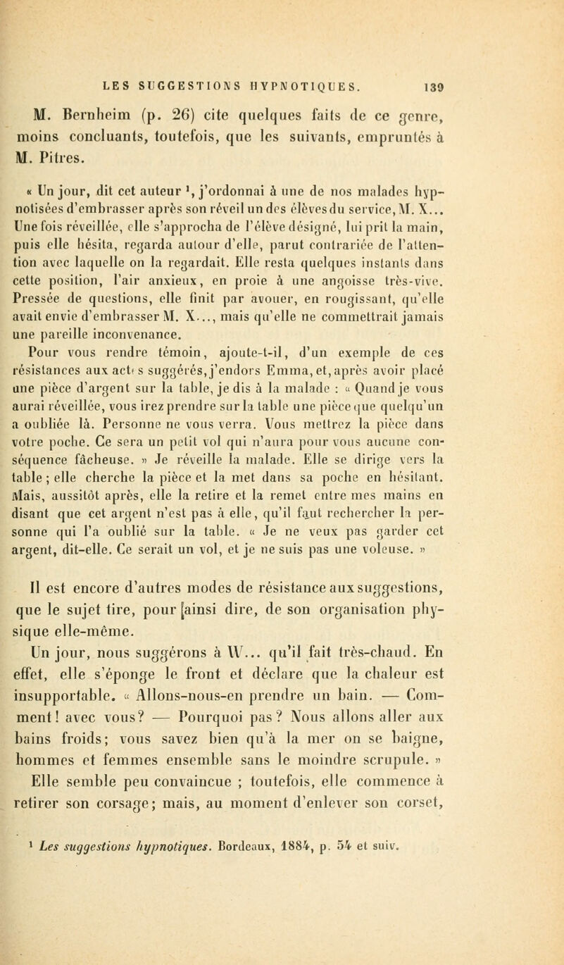 M. Bernheim (p. 26) cite quelques faits de ce genre, moins concluants, toutefois, que les suivants, empruntés à M. Pitres. « Un jour, dit cet auteur ', j'ordonnai à une de nos malades hyp- notisées d'embrasser après son réveil un dos élèvesdu service, M. X... Une fois réveillée, elle s'approcha de l'élève désigné, lui prit la main, puis elle hésita, regarda autour d'elle, parut contrariée de l'atten- tion avec laquelle on la regardait. Elle resta quelques instants dans cette position, l'air anxieux, en proie à une angoisse très-vive. Pressée de questions, elle finit par avouer, en rougissant, qu'elle avait envie d'embrasser M. X..., mais qu'elle ne commettrait jamais une pareille inconvenance. Pour vous rendre témoin, ajoute-t-il, d'un exemple de ces résistances aux act< s suggérés, j'endors Emma, et, après avoir placé une pièce d'argent sur la table, je dis à la malade : « Quand je vous aurai réveillée, vous irez prendre sur la table une pièce que quelqu'un a oubliée là. Personne ne vous verra. Vous mettrez la pièce dans votre poche. Ce sera un petit vol qui n'aura pour vous aucune con- séquence fâcheuse. » Je réveille la malade. Elle se dirige vers la table ; elle cherche la pièce et la met dans sa poche en hésitant. Mais, aussitôt après, elle la retire et la remet entre mes mains en disant que cet argent n'est pas à elle, qu'il faut rechercher la per- sonne qui l'a oublié sur la table. « Je ne veux pas garder cet argent, dit-elle. Ce serait un vol, et je ne suis pas une voleuse. » Il est encore d'autres modes de résistance aux suggestions, que le sujet tire, pour [ainsi dire, de son organisation phy- sique elle-même. Un jour, nous suggérons à W... qu'il fait très-chaud. En effet, elle s'éponge le front et déclare que la chaleur est insupportable. « Allons-nous-en prendre un bain. — Com- ment ! avec vous? — Pourquoi pas? Nous allons aller aux bains froids; vous savez bien qu'à la mer on se baigne, hommes et femmes ensemble sans le moindre scrupule. » Elle semble peu convaincue ; toutefois, elle commence à retirer son corsage; mais, au moment d'enlever son corset, 1 Les suggestions hypnotiques. Bordeaux, 1884, p. 54 et suiv.