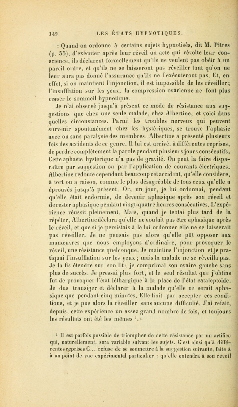 « Quand on ordonne à certains sujets hypnotisés, dit M. Pitres (p. 55), d'exécuter après leur réveil un acte qui révolte leur con- science, ils déclarent formellement qu'ils ne veulent pas obéir à un pareil ordre, et qu'ils ne se laisseront pas réveiller tant qu'on ne leur aura pas donné l'assurance qu'ils ne l'exécuteront pas. Et, en effet, si on maintient l'injonction, il est impossible de les réveiller; l'insufflation sur les yeux, la compression ovarienne ne font plus cetser le sommeil hypnotique. Je n'ai observé jusqu'à présent ce mode de résistance aux sug- gestions que chez une seule malade, chez Albertine, et voici dans quelles circonstances. Parmi les troubles nerveux qui peuvent survenir spontanément chez les hystériques, se trouve l'aphasie avec ou sans paralysie des membres. Albertine a présenté plusieurs fois des accidents de ce genre. Il lui est arrivé, à différentes reprises, de perdre complètement la parole pendant plusieurs jours consécutifs. Cette aphasie hystérique n'a pas de gravité. On peut la faire dispa- raître par suggestion ou par l'application de courants électriques. Albertine redoute cependant beaucoup cet accident, qu'elle considère, à tort ou a raison, comme le plus désagréable de tous ceux qu'elle a éprouvés jusqu'à présent. Or, un jour, je lui ordonnai, pendant qu'elle était endormie, de devenir aphasique après son réveil et de rester aphasique pendant vingt-quatre heures consécutives. L'expé- rience réussit pleinement. Mais, quand je tentai plus tard de la répéter, Albertine déclara qu'elle ne voulait pas être aphasique après le réveil, et que si je persistais à le lui ordonner elle ne se laisserait pas réveiller. Je ne pensais pas alors qu'elle pût opposer aux manœuvres que nous employons d'ordinaire, pour provoquer le réveil, une résistance quelconque. Je maintins l'injonction et je pra- tiquai l'insufflation sur les yeux ; mais la malade ne se réveilla pas. Je la fis étendre sur son lit; je comprimai son ovaire gauche sans plus de succès. Je pressai plus fort, et le seul résultat que j'obtins fut de provoquer l'état léthargique à la place de l'état cataleptoïde. Je dus transiger et déclarer à la malade qu'elle ne serait apha- sique que pendant cinq minutes. Elle finit par accepter ces condi- tions, et je pus alors la réveiller sans aucune difficulté. J'ai refait, depuis, cette expérience un assez grand nombre de fois, et toujours les résultats ont été les mêmes '.» 1 II est parfois possible de triompher de cette résistance par un artifice qui, naturellement, sera variable suivaut les sujets, C'est ainsi qu'à diffé- rentes reprises C... refuse de se soumettre à la suggestion suivante, faite à à un point de vue expérimental particulier : qu'elle entendra à son réveil