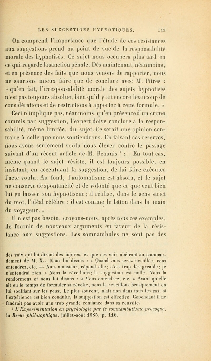 On comprend l'importance que l'étude de ces résistances aux suggestions prend au point de vue de la responsabilité morale des hypnotisés. Ce sujet nous occupera plus lard en ce qui regarde lasancfiou pénale. Dès maintenant, néanmoins, et en présence des faits que nous venons de rapporter, nous ne saurions mieux faire que de conclure avec i\l. Pitres : «qu'en fait, l'irresponsabilité morale des sujets hypnotisés n'est pas toujours absolue, bien qu'il y ait encore beaucoup de considérations et de restrictions à apporter à cette formule. » Ceci n'implique pas, néanmoins, qu'en présenced'un crime commis par suggestion, l'expert doive conclure à la respon- sabilité, même limitée, du sujet. Ce serait une opinion con- traire à celle que nous soutiendrons. En faisant ces réserves, nous avons seulement voulu nous élever contre le passage suivant d'un récent article de M. Bcaunis ' : « En tout cas, même quand le sujet résiste, il est toujours possible, en insistant, en accentuant la suggestion, de lui faire exécuter l'acte voulu. Au fond, l'automatisme est absolu, et le sujet ne conserve de spontanéité et de volonté que ce que veut bien lui en laisser son hypnotiseur; il réalise, dans le sens strict du mot, l'idéal célèbre : il est comme le bâton dans la main du voyageur. » Il n'est pas besoiu, croyons-nous, après tous ces exemples, de fournir de nouveaux arguments en faveur de la résis- tance aux suggestions. Les somnambules ne sont pas des des voix qui lui diront des injures, et que ces voi\ obéiront au comman- dement de M. X... Nous lui disons : « Quand vous serez réveillée, vous entendrez, etc. — IVon, monsieur, répond-elle; c'est trop désagréable ; je n'entendrai rien. » Nous la réveillons; la suggestion est nulle. Nous la rendormons et nous lui disons : < Vous entendrez, etc. » Avant qu'elle ait eu le temps de formuler sa révolte, nous la réveillons brusquement en lui soufflant sur les yeux. Le plus souvent, mais non dans tous les cas, si l'expérience est bien conduite, la suggestion est effective. Cependant il ne faudrait pas avoir une trop grande confiance dans sa réussite. 1 l? Expérimentation en psychologie par le somnambulisme provoqué, in Revue philosophique, juillet-août 1S85, p. 116.