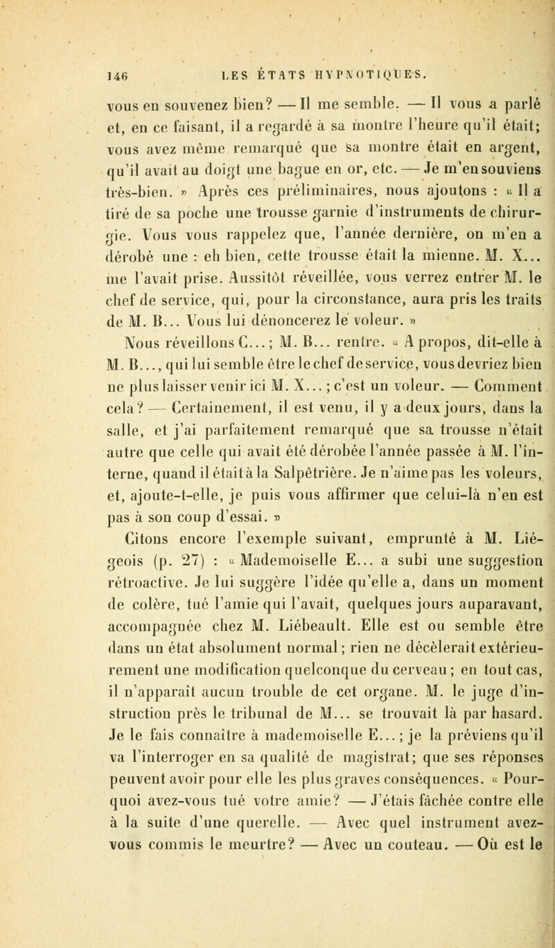 vous en souvenez bien? — Il me semble. — Il vous a parlé et, en ce faisant, il a regardé à sa montre l'heure qu'il était; vous avez même remarqué que sa montre était en argent, qu'il avait au doigt une bague en or, etc. — Je m'en souviens très-bien. » Après ces préliminaires, nous ajoutons : « Il a tiré de sa poche une trousse garnie d'instruments de chirur- gie. Vous vous rappelez que, l'année dernière, on m'en a dérobé une : eh bien, cette trousse était la mienne. M. X... me l'avait prise. Aussitôt réveillée, vous verrez entrer ftl. le chef de service, qui, pour la circonstance, aura pris les traits de M. B... Vous lui dénoncerez le voleur. » Nous réveillons C... ; M. B... rentre. « A propos, dit-elle à M. B..., qui lui semble être le chef de service, vous devriez bien ne plus laisser venir ici M. X... ; c'est un voleur. — Comment cela? — Certainement, il est venu, il y a deux jours, dans la salle, et j'ai parfaitement remarqué que sa trousse n'était autre que celle qui avait été dérobée l'année passée à M. l'in- terne, quand il était à la Salpêtrière. Je n'aime pas les voleurs, et, ajoute-t-elle, je puis vous affirmer que celui-là n'en est pas à son coup d'essai. » Citons encore l'exemple suivant, emprunté à M. Lié- geois (p. 27) : « Mademoiselle E... a subi une suggestion rétroactive. Je lui suggère l'idée qu'elle a, dans un moment de colère, tué l'amie qui l'avait, quelques jours auparavant, accompagnée chez M. Liébeault. Elle est ou semble être dans un état absolument normal ; rien ne décèlerait extérieu- rement une modification quelconque du cerveau ; en tout cas, il n'apparaît aucun trouble de cet organe. M. le juge d'in- struction près le tribunal de M... se trouvait là par hasard. Je le fais connaître à mademoiselle E... ; je la préviens qu'il va l'interroger en sa qualité de magistrat; que ses réponses peuvent avoir pour elle les plus graves conséquences. « Pour- quoi avez-vous tué votre amie? —J'étais fâchée contre elle à la suite d'une querelle. — Avec quel instrument avez- vous commis le meurtre? — Avec un couteau. —Où est le