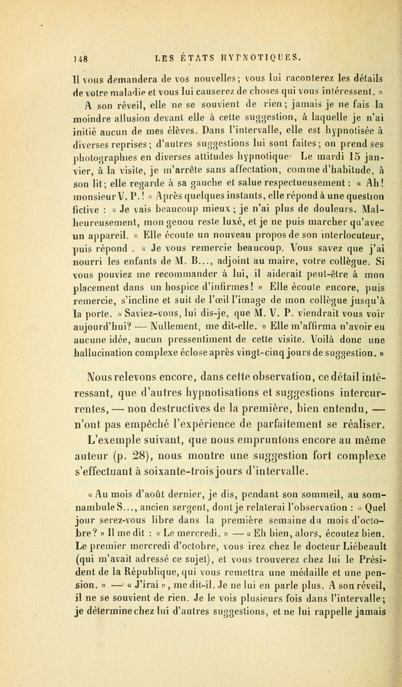 Il vous demandera de vos nouvelles; vous lui raconterez les détails de votre maladip et vous lui causerez de choses qui vous intéressent. » A son réveil, elle ne se souvient de rien; jamais je ne fais la moindre allusion devant elle à cette suggestion, à laquelle je n'ai initié aucun de mes élèves. Dans l'intervalle, elle est hypnotisée à diverses reprises ; d'autres suggestions lui sont faites; on prend ses photographies en diverses attitudes hypnotique^ Le mardi 15 jan- vier, à la visite, je m'arrête sans affectation, comme d'habitude, à son lit; elle regarde à sa gauche et salue respectueusement : « Ah! monsieur V. P. ! » Après quelques instants, elle répond à une question fictive : « Je vais beaucoup mieux; je n'ai plus de douleurs. Mal- heureusement, mon genou reste luxé, et je ne puis marcher qu'avec un appareil. » Elle écoute un nouveau propos de son interlocuteur, puis répond . « Je vous remercie beaucoup. Vous savez que j'ai nourri les enfants de M. B..., adjoint au maire, votre collègue. Si vous pouviez me recommander à lui, il aiderait peut-être à mon placement dans un hospice d'infirmes! » Elle écoute encore, puis remercie, s'incline et suit de l'œil l'image de mon collègue jusqu'à la porte. « Saviez-vous, lui dis-je, que M. V. P. viendrait vous voir aujourd'hui? — Nullement, me dit-elle. » Elle m'affirma n'avoir eu aucune idée, aucun pressentiment de cette visite. Voilà donc une hallucination complexe éclose après vingt-cinq jours de suggestion. » Nous relevons encore, dans cette observation, ce détail inté- ressant, que d'autres hypnotisations et suggestions intercur- rentes, — non destructives de la première, bien entendu, — n'ont pas empêché l'expérience de parfaitement se réaliser. L'exemple suivant, que nous empruntons encore au même auteur (p. 28), nous montre une suggestion fort complexe s'effectuant à soixante-trois jours d'intervalle. « Au mois d'août dernier, je dis, pendant son sommeil, au som- nambuleS..., ancien sergent, dont je relaterai l'observation : « Quel jour serez-vous libre dans la première semaine du mois d'octo- bre? « Il me dit : « Le mercredi. » — « Eh bien, alors, écoutez bien. Le premier mercredi d'octobre, vous irez chez le docteur Liébeault (qui m'avait adressé ce sujet), et vous trouverez chez lui le Prési- dent de la République, qui vous remettra une médaille et une pen- sion. » — « J'irai », me dit-il. Je ne lui en parle plus. A son réveil, jl ne se souvient de rien. Je le vois plusieurs fois dans l'intervalle; je détermine chez lui d'autres suggestions, et ne lui rappelle jamais