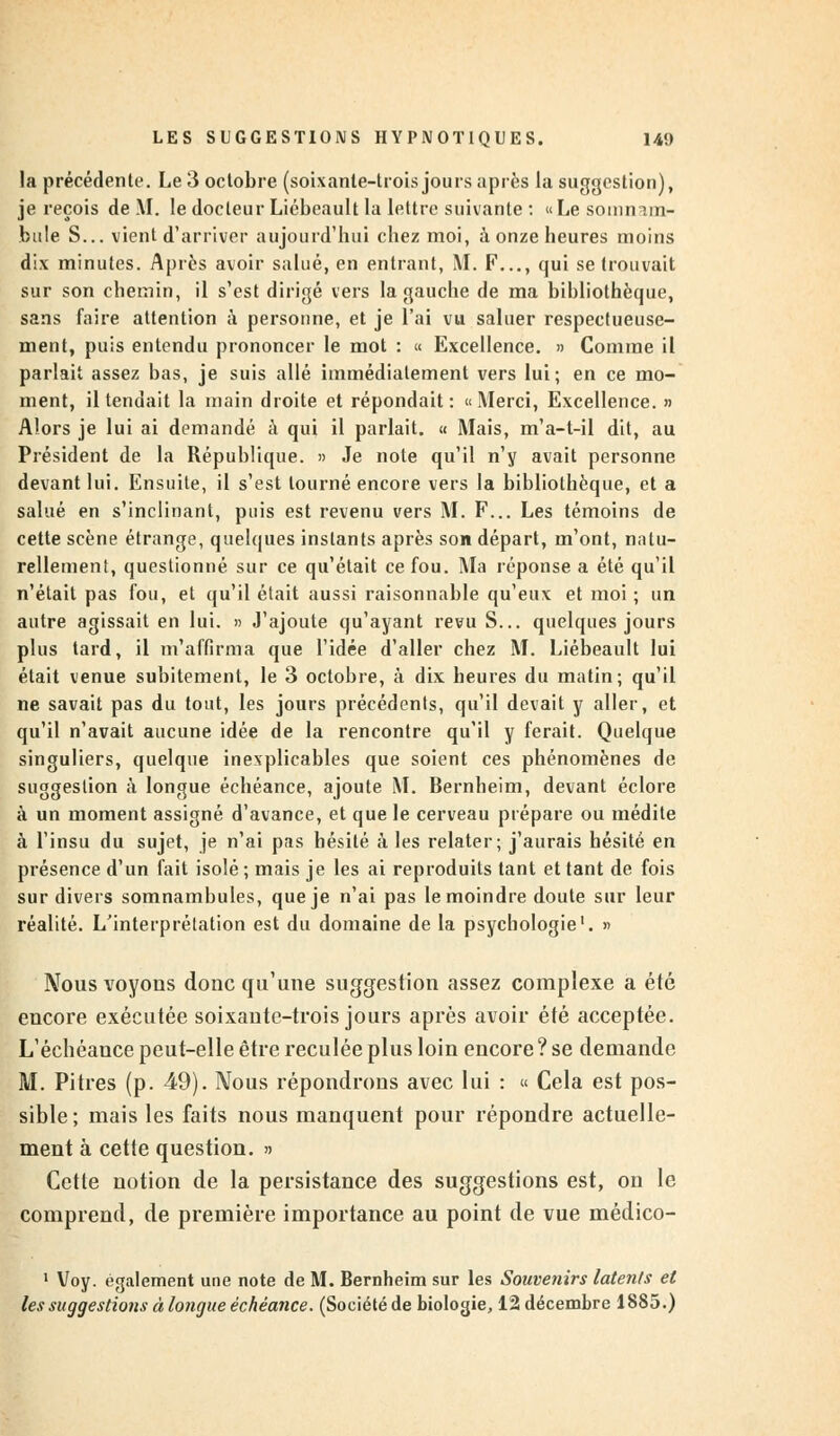 la précédente. Le 3 octobre (soixante-trois jours après la suggestion), je reçois de M. le docteur Liébeault la lettre suivante : «Le somnam- bule S... vient d'arriver aujourd'hui chez moi, à onze heures moins dix minutes. Après avoir salué, en entrant, M. F..., qui se trouvait sur son chemin, il s'est dirigé vers la gauche de ma bibliothèque, sans faire attention à personne, et je l'ai vu saluer respectueuse- ment, puis entendu prononcer le mot : « Excellence. » Comme il parlait assez bas, je suis allé immédiatement vers lui; en ce mo- ment, il tendait la main droite et répondait: «Merci, Excellence. » Alors je lui ai demandé à qui il parlait. « Mais, m'a-t-il dit, au Président de la République. » Je note qu'il n'y avait personne devant lui. Ensuite, il s'est tourné encore vers la bibliothèque, et a salué en s'inclinant, puis est revenu vers M. F... Les témoins de cette scène étrange, quelques instants après son départ, m'ont, natu- rellement, questionné sur ce qu'était ce fou. Ma réponse a été qu'il n'était pas fou, et qu'il était aussi raisonnable qu'eux et moi ; un autre agissait en lui. » J'ajoute qu'ayant revu S... quelques jours plus tard, il m'affirma que l'idée d'aller chez M. Liébeault lui était venue subitement, le 3 octobre, à dix heures du matin; qu'il ne savait pas du tout, les jours précédents, qu'il devait y aller, et qu'il n'avait aucune idée de la rencontre qu'il y ferait. Quelque singuliers, quelque inexplicables que soient ces phénomènes de suggestion à longue échéance, ajoute M. Bernheim, devant éclore à un moment assigné d'avance, et que le cerveau prépare ou médite à l'insu du sujet, je n'ai pas hésité à les relater; j'aurais hésité en présence d'un fait isolé; mais je les ai reproduits tant et tant de fois sur divers somnambules, que je n'ai pas le moindre doute sur leur réalité. L'interprétation est du domaine de la psychologie'. » Nous voyous donc qu'une suggestion assez complexe a été encore exécutée soixante-trois jours après avoir été acceptée. L'échéance peut-elle être reculée plus loin encore ? se demande M. Pitres (p. 49). Nous répondrons avec lui : « Cela est pos- sible; mais les faits nous manquent pour répondre actuelle- ment à cette question. » Cette notion de la persistance des suggestions est, on le comprend, de première importance au point de vue médico- 1 Voy. également une note de M. Bernheim sur les Souvenirs latents et