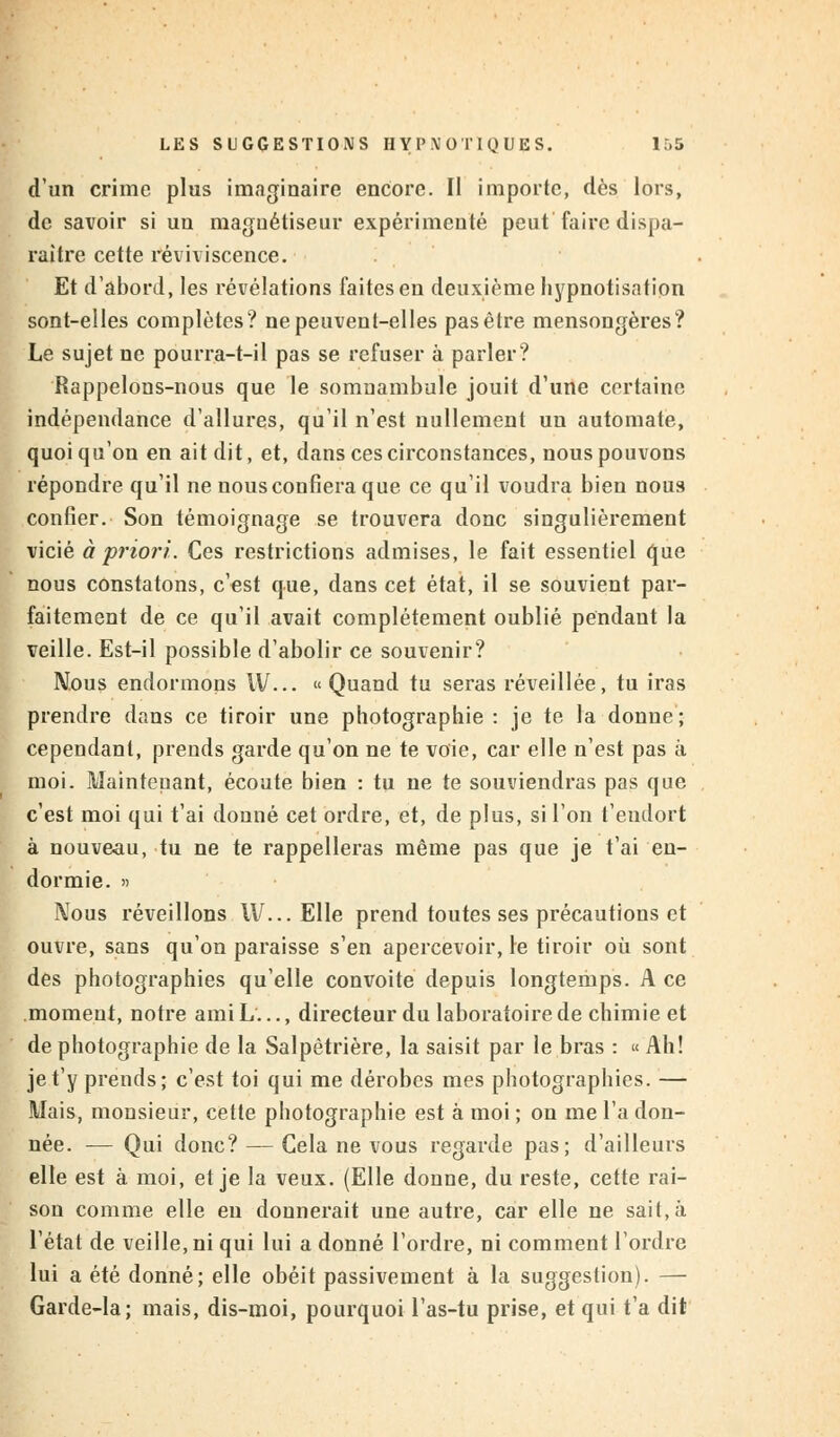 d'un crime plus imaginaire encore. Il importe, dès lors, de savoir si un magnétiseur expérimenté peut faire dispa- raître cette reviviscence. Et d'abord, les révélations laites en deuxième hypnotisation sont-elles complètes? ne peuvent-elles pas être mensongères? Le sujet ne pourra-t-il pas se refuser à parler? Rappelons-nous que le somnambule jouit d'une certaine indépendance d'allures, qu'il n'est nullement un automate, quoiqu'on en ait dit, et, dans ces circonstances, nous pouvons répondre qu'il ne nous confiera que ce qu'il voudra bien nous confier. Son témoignage se trouvera donc singulièrement vicié à priori. Ces restrictions admises, le fait essentiel que nous constatons, c'est que, dans cet état, il se souvient par- faitement de ce qu'il avait complètement oublié pendant la veille. Est-il possible d'abolir ce souvenir? Nous endormons W... « Quand tu seras réveillée, tu iras prendre dans ce tiroir une photographie : je te la donne ; cependant, prends garde qu'on ne te voie, car elle n'est pas à moi. Maintenant, écoute bien : tu ne te souviendras pas que c'est moi qui t'ai donné cet ordre, et, de plus, si l'on t'endort à nouveau, tu ne te rappelleras même pas que je t'ai en- dormie. » Nous réveillons IV... Elle prend toutes ses précautions et ouvre, sans qu'on paraisse s'en apercevoir, le tiroir où sont des photographies qu'elle convoite depuis longtemps. A ce moment, notre ami L..., directeur du laboratoire de chimie et de photographie de la Salpètrière, la saisit par le bras : « Ah! je t'y prends; c'est toi qui me dérobes mes photographies. — Mais, monsieur, cette photographie est à moi ; on me t'a don- née. -— Qui donc? — Gela ne vous regarde pas; d'ailleurs elle est à moi, et je la veux. (Elle donne, du reste, cette rai- son comme elle en donnerait une autre, car elle ne sait, à l'état de veille, ni qui lui a donné l'ordre, ni comment l'ordre lui a été donné; elle obéit passivement à la suggestion). — Garde-la; mais, dis-moi, pourquoi l'as-tu prise, et qui t'a dit