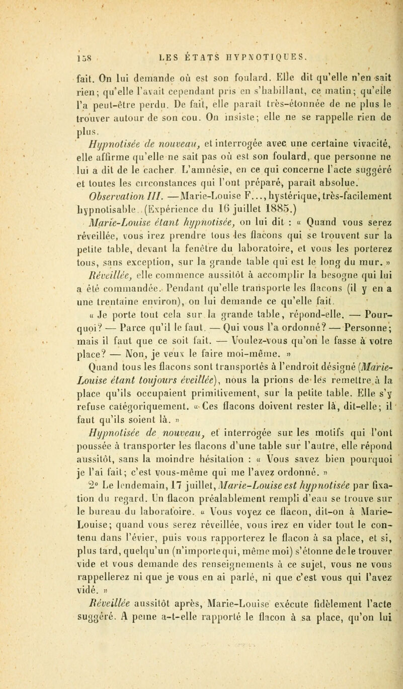 fait. On lui demande où est son foulard. Elle dit qu'elle n'en sait rien; qu'elle l'avait cependant pris en s'babillant, ce matin; qu'elle l'a peut-être perdu. De fait, elle parait très-étonnée de ne plus le trouver autour de son cou. On insiste; elle ne se rappelle rien de plus. Hypnotisée de nouveau, et interrogée avec une certaine vivacité, elle affirme qu'elle ne sait pas où est son foulard, que personne ne lui a dit de le cacher L'amnésie, en ce qui concerne l'acte suggéré et toutes les circonstances qui l'ont préparé, parait absolue. Observation III. —Marie-Louise F..., hystérique, très-facilement hypnotisable..(Expérience du 16 juillet 1885.) Marie-Louise étant hypnotisée, on lui dit : « Quand vous serez réveillée, vous irez prendre tous les flacons qui se trouvent sur la petite table, devant la fenêtre du laboratoire, et vous les porterez tous, sans exception, sur la grande table qui est le long du mur. » Réveillée, elle commence aussitôt à accomplir la besogne qui lui a été commandée. Pendant qu'elle transporte les flacons (il y en a une trentaine environ), on lui demande ce qu'elle fait. « Je porte tout cela sur la grande table, répond-elle. — Pour- quoi? — Parce qu'il le faut. — Qui vous l'a ordonné? — Personne; mais il faut que ce soit fait. — Voulez-vous qu'on le fasse à votre place? — Mon, je veux le faire moi-même. » Quand tous les flacons sont transportés à l'endroit désigné (Marie- Louise étant toujours éveillée), nous la prions de lés remettre.à la place qu'ils occupaient primitivement, sur la petite table. Elle s'y refuse catégoriquement. « Ces flacons doivent rester là, dit-elle; il faut qu'ils soient là. » Hypnotisée de nouveau, et interrogée sur les motifs qui l'ont poussée à transporter les flacons d'une table sur l'autre, elle répond aussitôt, sans la moindre hésitation : « Vous savez bien pourquoi je l'ai fait; c'est vous-même qui me l'avez ordonné. » 2° Le lendemain, 17 juillet, Marie-Louise est hypnotisée par fixa- tion du regard. Un flacon préalablement rempli d'eau se trouve sur le bureau du laboratoire. « Vous voyez ce flacon, dit-on à Marie- Louise; quand vous serez réveillée, vous irez en vider tout le con- tenu dans l'évier, puis vous rapporterez le flacon à sa place, et si, plus tard, quelqu'un (n'importe qui, même moi) s'étonne de le trouver vide et vous demande des renseignements à ce sujet, vous ne vous rappellerez ni que je vous en ai parlé, ni que c'est vous qui l'avez vidé. » Réveillée aussitôt après, Marie-Louise exécute fidèlement l'acte suggéré. A peine a-t-elle rapporté le flacon à sa place, qu'on lui