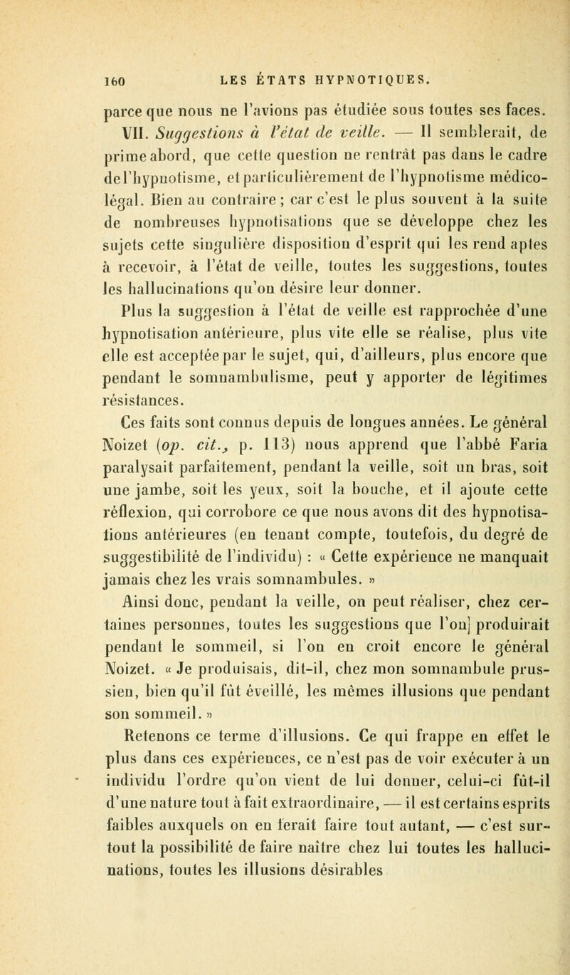 parce que nous ne l'avions pas étudiée sous toutes ses faces. VII. Suggestions à l'état de veille. — Il semblerait, de prime abord, que cette question ne rentrât pas dans le cadre de l'hypnotisme, et particulièrement de l'hypnotisme médico- légal. Bien au contraire; car c'est le plus souvent à la suite de nombreuses hypnotisations que se développe chez les sujets cette singulière disposition d'esprit qui les rend aptes à recevoir, à l'état de veille, toutes les suggestions, toutes les hallucinations qu'on désire leur donner. Plus la suggestion à l'état de veille est rapprochée d'une hypnotisation antérieure, plus vite elle se réalise, plus vite elle est acceptée par le sujet, qui, d'ailleurs, plus encore que pendant le somnambulisme, peut y apporter de légitimes résistances. Ces faits sont connus depuis de longues années. Le général Noizet [op. cit., p. 113) nous apprend que l'abbé Faria paralysait parfaitement, pendant la veille, soit un bras, soit une jambe, soit les yeux, soit la bouche, et il ajoute cette réflexion, qui corrobore ce que nous avons dit des hypnotisa- lions antérieures (en tenant compte, toutefois, du degré de suggestibilité de l'individu) : « Cette expérience ne manquait jamais chez les vrais somnambules. » Ainsi donc, pendant la veille, on peut réaliser, chez cer- taines personnes, toutes les suggestions que l'on] produirait pendant le sommeil, si l'on en croit encore le général Noizet. « Je produisais, dit-il, chez mon somnambule prus- sien, bien qu'il fut éveillé, les mêmes illusions que pendant son sommeil. » Retenons ce terme d'illusions. Ce qui frappe en elfet le plus dans ces expériences, ce n'est pas de voir exécuter à un individu l'ordre qu'on vient de lui donner, celui-ci fût-il d'une nature tout à fait extraordinaire, — il est certains esprits faibles auxquels on en ferait faire tout autant, — c'est sur- tout la possibilité de faire naître chez lui toutes les halluci- nations, toutes les illusions désirables