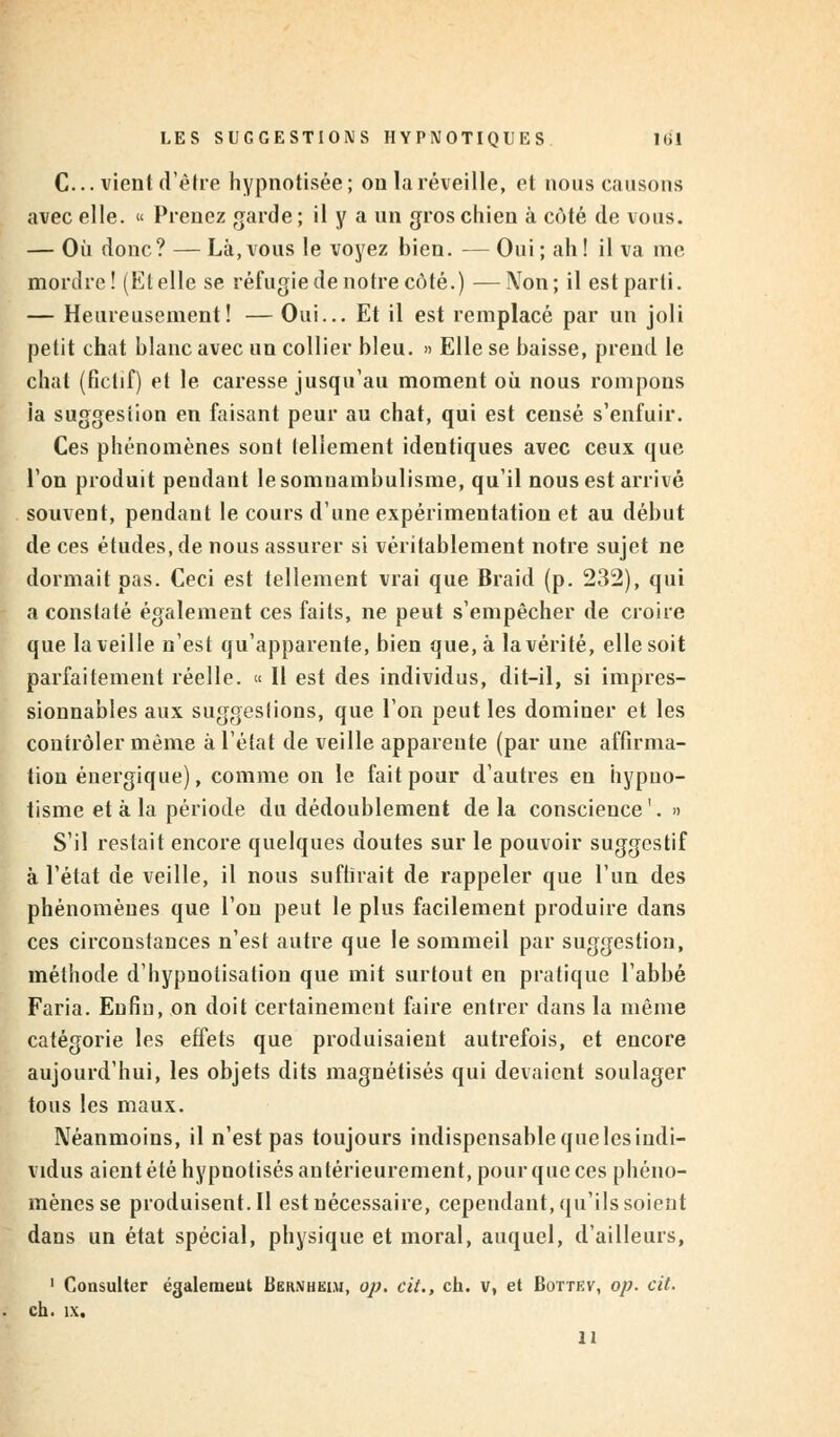 C... vient d'être hypnotisée; on la réveille, et nous causons avec elle. « Prenez garde ; il y a un gros chien à coté de vous. — Où donc? — Là,vous le voyez bien. — Oui; ah! il va me mordre! (Et elle se réfugie de notre côté.) —Non; il est parti. — Heureusement! — Oui... Et il est remplacé par un joli petit chat blanc avec un collier bleu. » Elle se baisse, prend le chat (fictif) et le caresse jusqu'au moment où nous rompons ia suggesiion en faisant peur au chat, qui est censé s'enfuir. Ces phénomènes sont tellement identiques avec ceux que l'on produit pendant le somnambulisme, qu'il nous est arrivé souvent, pendant le cours d'une expérimentation et au début de ces études, de nous assurer si véritablement notre sujet ne dormait pas. Ceci est tellement vrai que Braid (p. 232), qui a constaté également ces faits, ne peut s'empêcher de croire que la veille n'est qu'apparente, bien que, à la vérité, elle soit parfaitement réelle. « Il est des individus, dit-il, si impres- sionnables aux suggeslions, que l'on peut les dominer et les contrôler même à l'état de veille apparente (par une affirma- tion énergique), comme on le fait pour d'autres en hypno- tisme et à la période du dédoublement de la conscience'. » S'il restait encore quelques doutes sur le pouvoir suggestif à l'état de veille, il nous suffirait de rappeler que l'un des phénomènes que l'on peut le plus facilement produire dans ces circonstances n'est autre que le sommeil par suggestion, méthode d'hypnotisation que mit surtout en pratique l'abbé Faria. Enfin, on doit certainement faire entrer dans la même catégorie les effets que produisaient autrefois, et encore aujourd'hui, les objets dits magnétisés qui devaient soulager tous les maux. Néanmoins, il n'est pas toujours indispensable que les indi- vidus aient été hypnotisés antérieurement, pour que ces phéno- mènes se produisent.il est nécessaire, cependant, qu'ils soient dans un état spécial, physique et moral, auquel, d'ailleurs, 1 Consulter également Bernheim, op. cit., ch. v, et Bottev, op. cit. eh. îx. 11