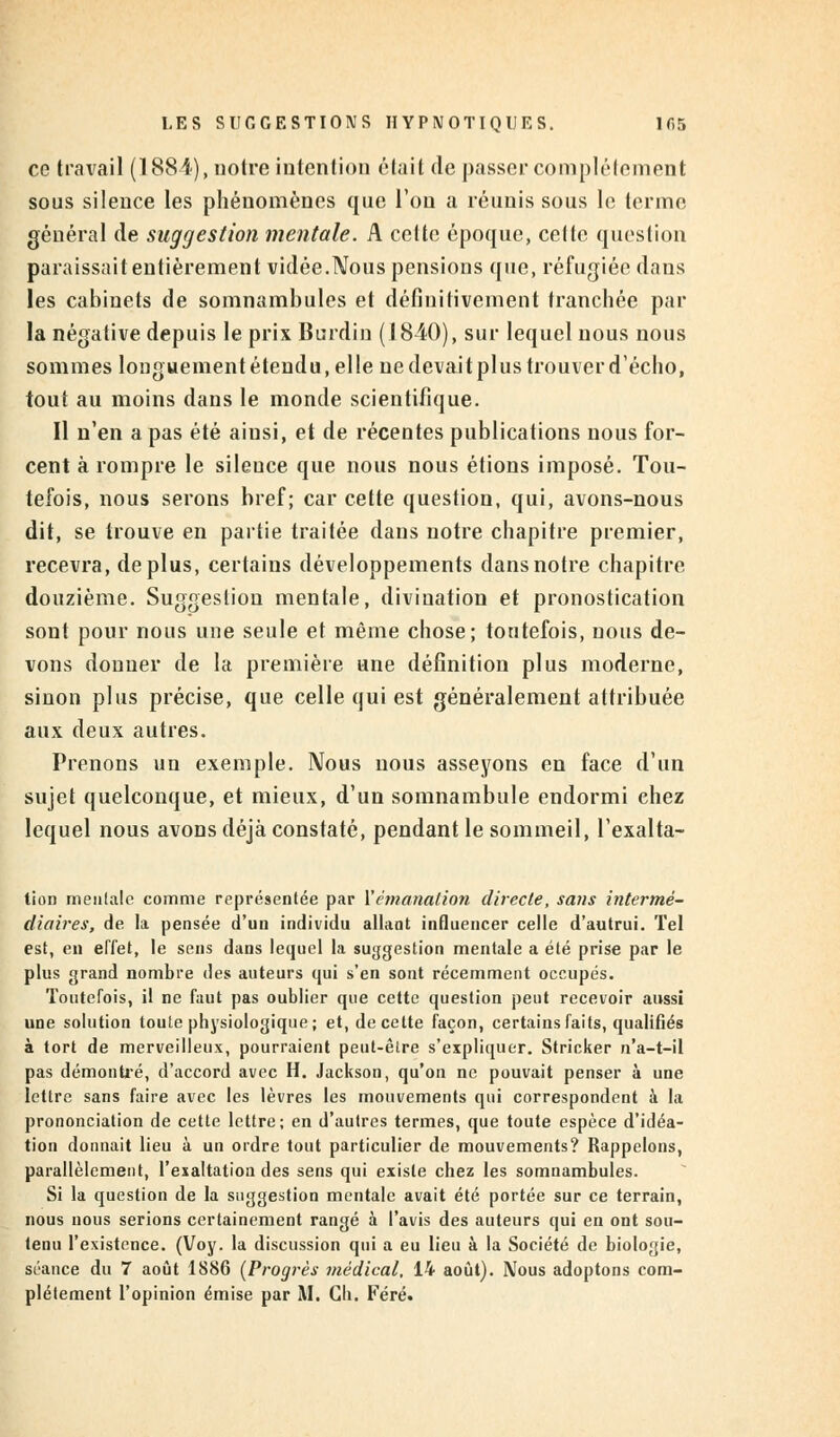 ce travail (188-1), notre intention était (le passer complètement sous silence les phénomènes que Ton a réunis sous le terme général de suggestion mentale. A cette époque, celte question paraissait entièrement vidée.Nous pensions que, réfugiée dans les cabinets de somnambules et définitivement tranchée par la négative depuis le prix Burdin (1810), sur lequel nous nous sommes longuementétendu, elle nedevaitplustrouverd'écho, tout au moins dans le monde scientifique. Il n'en a pas été aiusi, et de récentes publications nous for- cent à rompre le silence que nous nous étions imposé. Tou- tefois, nous serons bref; car cette question, qui, avons-nous dit, se trouve en partie traitée dans notre chapitre premier, recevra, déplus, certains développements dans notre chapitre douzième. Suggestion mentale, divination et pronostication sont pour nous une seule et même chose; toutefois, nous de- vons donner de la première une définition plus moderne, sinon plus précise, que celle qui est généralement attribuée aux deux autres. Prenons un exemple. Nous nous asseyons en face d'un sujet quelconque, et mieux, d'un somnambule endormi chez lequel nous avons déjà constaté, pendant le sommeil, l'exalta- tion mentale comme représentée par Y émanation directe, sans intermé- diaires, de la pensée d'un individu allant influencer celle d'autrui. Tel est, en effet, le sens dans lequel la suggestion mentale a été prise par le plus grand nombre des auteurs qui s'en sont récemment occupés. Toutefois, il ne faut pas oublier que cette question peut recevoir aussi une solution toute physiologique; et, de cette façon, certains faits, qualifiés à tort de merveilleux, pourraient peut-être s'expliquer. Stricker n'a-t-il pas démonué, d'accord avec H. Jackson, qu'on ne pouvait penser à une lettre sans faire avec les lèvres les mouvements qui correspondent à la prononciation de cette lettre; en d'autres termes, que toute espèce d'idéa- tion donnait lieu à un ordre tout particulier de mouvements? Rappelons, parallèlement, l'exaltation des sens qui existe chez les somnambules. Si la question de la suggestion mentale avait été portée sur ce terrain, nous nous serions certainement rangé à l'avis des auteurs qui en ont sou- tenu l'existence. (Voy. la discussion qui a eu lieu à la Société de biologie, séance du 7 août 1886 [Progrès médical, 14 août). Nous adoptons com-