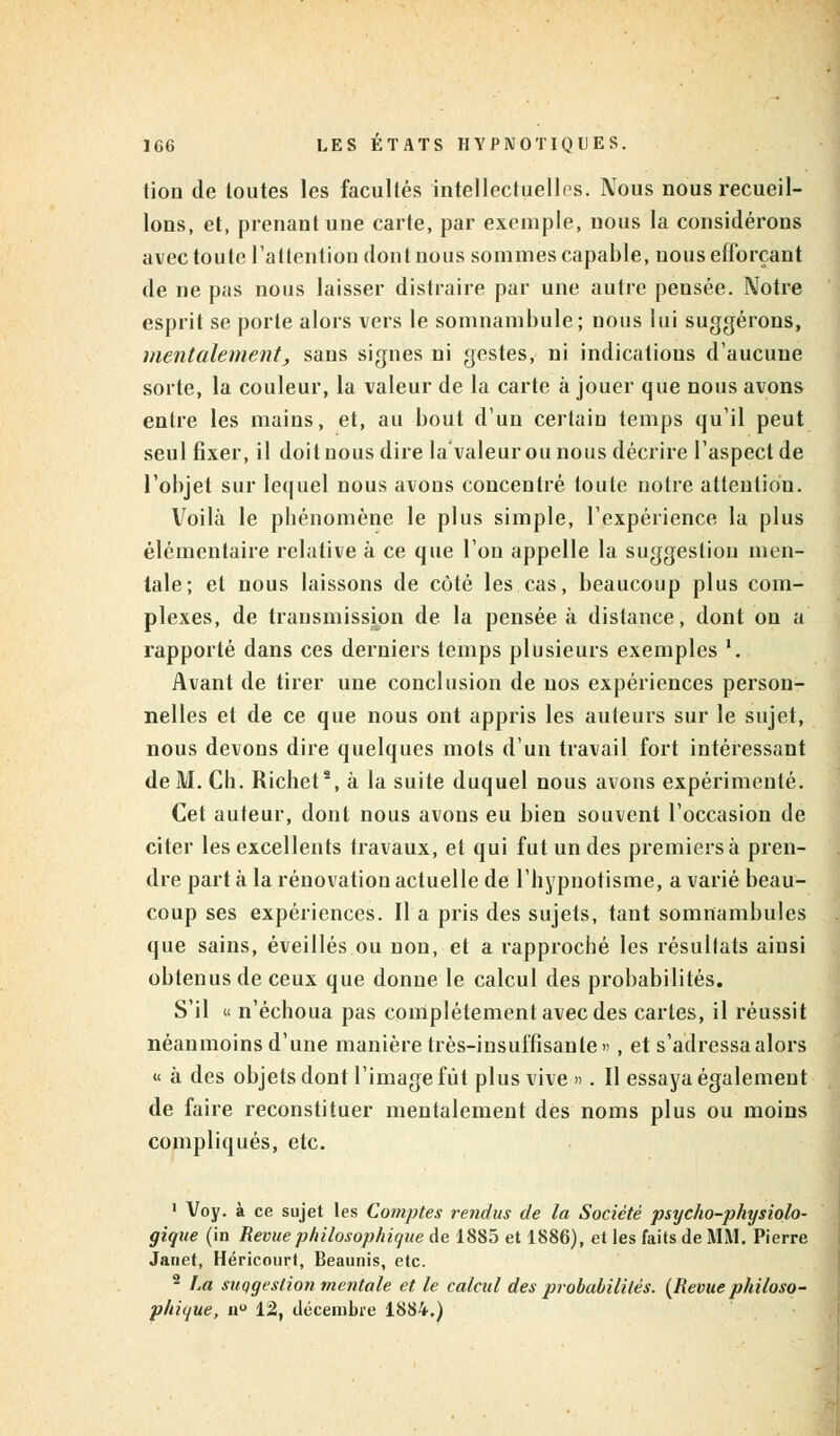 tion de loutes les facultés intellectuelles. Nous nous recueil- lons, et, prenant une carte, par exemple, nous la considérons avec toute l'attention dont nous sommes capable, nous efforçant de ne pas nous laisser distraire par une autre pensée. Notre esprit se porte alors vers le somnambule; nous lui suggérons, mentalement, sans signes ni gestes, ni indications d'aucune sorte, la couleur, la valeur de la carte à jouer que nous avons entre les mains, et, au bout d'un certain temps qu'il peut seul fixer, il doit nous dire la'valeur ou nous décrire l'aspect de l'objet sur lequel nous avons concentré toute notre attention. Voilà le pbénomène le plus simple, l'expérience la plus élémentaire relative à ce que l'on appelle la suggestion men- tale; et nous laissons de côté les cas, beaucoup plus com- plexes, de transmission de la pensée à distance, dont on a rapporté dans ces derniers temps plusieurs exemples '. Avant de tirer une conclusion de nos expériences person- nelles et de ce que nous ont appris les auteurs sur le sujet, nous devons dire quelques mots d'un travail fort intéressant de M. Ch. Richet8, à la suite duquel nous avons expérimenté. Cet auteur, dont nous avons eu bien souvent l'occasion de citer les excellents travaux, et qui fut un des premiers à pren- dre part à la rénovation actuelle de l'hypnotisme, a varié beau- coup ses expériences. Il a pris des sujets, tant somnambules que sains, éveillés ou non, et a rapproché les résultats ainsi obtenus de ceux que donne le calcul des probabilités. S'il « n'échoua pas complètement avec des cartes, il réussit néanmoins d'une manière très-insuffisante «, et s'adressa alors u à des objets dont l'image fût plus vive ». Il essaya également de faire reconstituer mentalement des noms plus ou moins compliqués, etc. 1 Voy. à ce sujet les Comptes rendus de la Société psycho-physiolo- gique (in Revue philosophique de 1885 et 1886), et les faits de MM. Pierre Janet, Héricourt, Beaunis, etc. 2 La suggestion mentale et le calcul des probabilités. (Revue philoso- phique, n° 12, décembre 1884.)