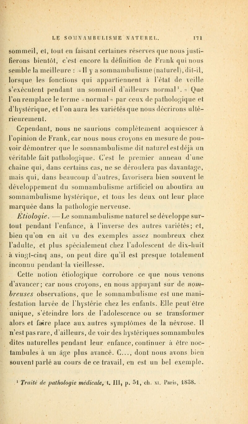 sommeil, et, tout en faisant certaines réserves que nous justi- fierons bientôt, c'est encore la définition de Frank qui nous semble la meilleure : » Il y a somnambulisme (naturel), dit-il, lorsque les fonctions qui appartiennent à l'état de veille s'exécutent pendant un sommeil d'ailleurs normal1.» Que l'on remplace le terme «normal » par ceux de pathologique et d'hystérique, et l'on aura les variétés que nous décrirons ulté- rieurement. Cependant, nous ne saurions complètement acquiescer à l'opinion de Frank, car nous nous croyons en mesure de pou- voir démontrer que le somnambulisme dit naturel est déjà un véritable fait pathologique. C'est le premier anneau d'une chaîne qui, dans certains cas, ne se déroulera pas davantage, mais qui, dans beaucoup d'autres, favorisera bien souvent le développement du somnambulisme artificiel ou aboutira au somnambulisme hystérique, et tous les deux ont leur place marquée dans la pathologie nerveuse. Etiologie. —Le somnambulisme naturel se développe sur- tout pendant l'enfance, à l'inverse des autres variétés; et, bien qu'on en ait vu des exemples assez nombreux chez l'adulte, et plus spécialement chez l'adolescent de dix-huit à vingt-cinq ans, on peut dire qu'il est presque totalement inconnu pendant la vieillesse. Cette notion étiologique corrobore ce que nous venons d'avancer; car nous croyons, en nous appuyant sur de nom- breuses observations, que le somnambulisme est une mani- festation larvée de l'hystérie chez les enfants. Elle peut être unique, s'éteindre lors de l'adolescence ou se transformer alors et fa4re place aux autres symptômes de la névrose. Il n'est pas rare, d'ailleurs, de voir des hystériques somnambules dites naturelles pendant leur enfance, continuer à être noc- tambules à un âge plus avancé. C..., dont nous avons bien souvent parlé au cours de ce travail, en est un bel exemple. 1 Traité de pathologie médicale, t. III, p. 51, ch. xi. Paris, 1838.