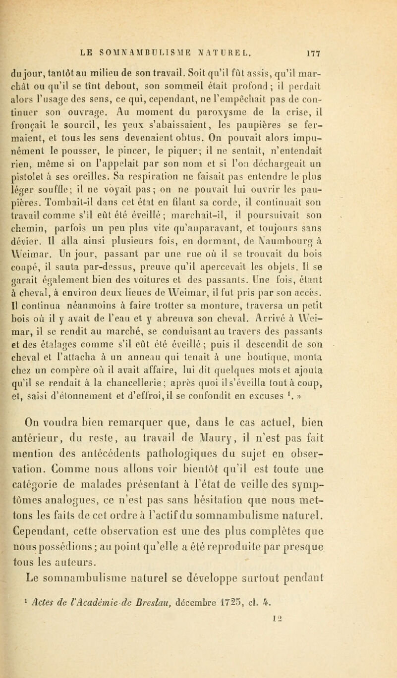 du jour, tanlôtau milieu de son travail. Soit qu'il fût assis, qu'il mar- chât ou qu'il se tint debout, son sommeil était profond ; il perdait alors l'usage des sens, ce qui, cependant, ne l'empêchait pas de con- tinuer son ouvrage. Au moment du paroxysme de la crise, il fronçait le sourcil, les yeux s'abaissaient, les paupières se fer- maient, et tous les sens devenaient obtus. On pouvait alors impu- nément le pousser, le pincer, le piquer; il ne sentait, n'entendait rien, même si on l'appelait par son nom et si l'on déchargeait un pistolet à ses oreilles. Sa respiration ne faisait pas entendre le plus léger souffle; il ne voyait pas; on ne pouvait lui ouvrir les pau- pières. Tombait-il dans cet état en filant sa corde, il continuait son travail comme s'il eût été éveillé ; marchait-il, il poursuivait son chemin, parfois un peu plus vite qu'auparavant, et toujours sans dévier. Il alla ainsi plusieurs fois, en dormant, de Naumbourg à Weimar. Un jour, passant par une rue où il se trouvait du bois coupé, il sauta par-dessus, preuve qu'il apercevait les objets. Il se garait également bien des voitures et des passants. Une fois, étant à cheval, à environ deux lieues de Weimar, il fut pris par son accès. Il continua néanmoins à faire trotter sa monture, traversa un petit bois où il y avait de l'eau et y abreuva son cheval. Arrivé à Wei- mar, il se rendit au marché, se conduisant au travers des passants et des étalages comme s'il eût été éveillé ; puis il descendit de son cheval et l'attacha à un anneau qui tenait à une boutique, monta chez un compère où il avait affaire, lui dit quelques mots et ajouta qu'il se rendait à la chancellerie; après quoi il s'éveilla tout à coup, et, saisi d'élonnement et d'effroi,il se confondit en excuses '. » On voudra bien remarquer que, dans le cas actuel, bien antérieur, du reste, au travail de Maury, il n'est pas fait mention des antécédents pathologiques du sujet en obser- vation. Comme nous allons voir bientôt qu'il est toute une catégorie de malades présentant à l'état de veille des symp- tômes analogues, ce n'est pas sans hésitation que nous met- tons les faits de cet ordre à l'actif du somnambulisme naturel. Cependant, cette observation est une des plus complètes que nous possédions ; au point qu'elle a été reproduite par presque tous les auteurs. Le somnambulisme naturel se développe surtout pendant 1 Actes de l'Académie de Breslau, décembre 1725, cl. 4. 12