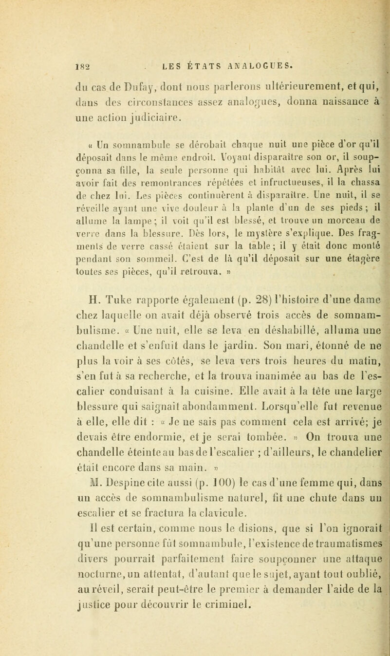 du cas de Dufay, dont nous parlerons ultérieurement, et qui, dans des circonstances assez analogues, donna naissance à une action judiciaire. « Un somnambule se dérobait chaque nuit une pièce d'or qu'il déposait dans le même endroit. Voyant disparaître son or, il soup- çonna sa fille, la seule personne qui habitât avec lui. Après lui avoir fait des remontrances répétées et infructueuses, il la chassa de chez lui. Les pièces continuèrent à disparaître. Une nuit, il se réveille ayant une vive douleur à la plante d'un de ses pieds; il allume la lampe; il voit qu'il est blessé, et trouve un morceau de verre dans la blessure. Dès lors, le mystère s'explique. Des frag- ments de verre cassé étaient sur la table; il y était donc monté pendant son sommeil. C'est de là qu'il déposait sur une étagère toutes ses pièces, qu'il retrouva. » H. Tuke rapporte également (p. 28) l'histoire d'une dame chez laquelle on avait déjà observé trois accès de somnam- bulisme. « Une nuit, elle se leva en déshabillé, alluma une chandelle et s'enfuit dans le jardin. Son mari, étonné de ne plus la voir à ses côtés, se leva vers trois heures du matin, s'en fut à sa recherche, et la trouva inanimée au bas de l'es- calier conduisant à la cuisine. Elle avait à la tête une large blessure qui saignait abondamment. Lorsqu'elle fut revenue à elle, elle dit : « Je ne sais pas comment cela est arrivé; je devais être endormie, et je serai tombée. » On trouva une chandelle éteinte au bas de l'escalier ; d'ailleurs, le chandelier était encore dans sa main. » M. Despinecite aussi (p. 100) le cas d'une femme qui, dans un accès de somnambulisme naturel, fit une chute dans un escalier et se fractura la clavicule. Il est certain, comme nous le disions, que si l'on ignorait qu'une personne fût somnambule, l'existence de traumatismes divers pourrait parfaitement faire soupçonner une attaque nocturne, un attentat, d'autant que le sujet, ayant tout oublié, au réveil, serait peut-être le premier à demander l'aide de la justice pour découvrir le criminel.