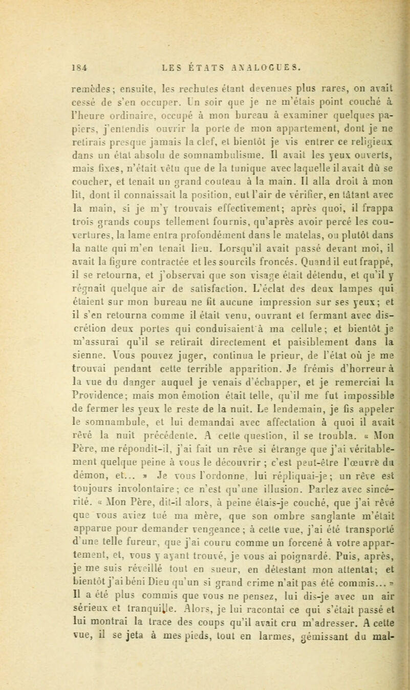 remèdes; ensuite, les rechutes étant devenues plus rares, on avait ce>sé de s'en occuper. Un soir que je ne m'étais point couché à l'heure ordinaire, occupé à mon bureau à examiner quelques pa- piers, j'entendis ouvrir la porte de mon appartement, dont je ne retirais pr squt jamais la clef, et bientôt je vis entrer ce religieux dans un état absolu de somnambulisme. Il avait les yeux ouverts, mais tixes, n'était vêtu que de la tunique avec laquelle il avait du se coucher, et tenait un grand couteau à la main. Il alla droit à mon lit, dont il connaissait la position, eut l'air de vérifier, en tàtant avec la main, si je m'y trouvais effectivement; après quoi, il frappa trois grands coups tellement fournis, qu'après avoir percé les cou- vertures, la lame entra profondément dans le matelas, ou plutôt dans la natte qui m'en tenait lieu. Lorsqu'il avait passé devant moi, il avait la ûgure contractée et les sourcils froncés. Quand il eut frappé, il se retourna, et j'observai que son visage é.ait détendu, et qu'il y régnait quelque air de satisfaction. L'éclat des deux lampes qui étaient sur mon bureau ne fit aucune impression sur ses yeux; et il s'en retourna comme il était venu, ouvrant et fermant avec dis- crétion deux portes qui conduisaient à ma cellule; et bientôt je m'assurai qu'il se retirait directement et paisiblement dans la sienne. Vous pouvez juger, continua le prieur, de l'état où j3 me trouvai pendant cette terrible apparition. Je frémis d'horreur à la vue du danger auquel je venais d'échapper, et je remerciai la Providence: mais mon émotion était telle, qu'il me fut impossible de fermer les yeux le reste de la nuit. Le lendemain, je fis appeler le somnambule, et lui demandai avec affectation à quoi il avait rêvé la nuit précédente. A cette question, il se troubla. <; Mon Père, me répondit-il, j'ai fait un rêve si étrange que j'ai véritable- ment quelque peine à vous le découvrir ; c'est peut-être l'œuvie du démon, et... * Je vous l'ordonne, lui répliqnai-je; un rêve est toujours involontaire: ce n'est qu'une illusion. Parlez avec sincé- rité. « .Mon Père, dit-il alors, à peine éta:s-je couché, que j'ai rêvé que vous avi^z tué ma mère, que son ombre sanglante m'était apparue pour demander vengeance ; à cette vue, j'ai été transporté telle fureur, que j'ai couru comme un forcené à votre appar- tement, et, vous y ayant trouvé, je vous ai poignardé. Puis, après, je me suis réveillé tout en sueur, en détestant mon attentat; et bientôt j'ai béni Dieu qu'un si grand crime n'ait pas été commis... - Il a été plus commis que vous ne pensez, lui dis-je avec un air sérieux et tranqui[Ie. Alors, je lui racontai ce qui s'était passé et lui montrai la trace des coups qu'il avait cru m'adresser. A cette vue, il se jeta à rues pieds, tout en larmes, gémissant du mal-