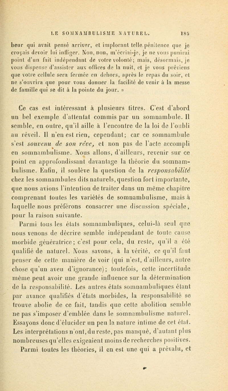 heur qui avait pensé arriver, et implorant telle.pénitence que je croyais devoir lui infliger. Non, non, m'écriai-je, je ne vous punirai point d'un fait indépendant de votre volonté; mais, désormais, je vous dispense d'assister aux offices de la nuit, et je vous préviens que votre cellule sera fermée en dehors, après le repas du soir, et ne s'ouvrira que pour vous donner la facilité de venir à la messe de famille qui se dit à la pointe du jour. » Ce cas est intéressant à plusieurs titres. C'est d'abord un bel exemple d'attentat commis par un somnambule. Il semble, en outre, qu'il aille à l'enconfre de la loi de l'oubli au réveil. Il n'en est rien, cependant; car ce somnambule s'est souvenu de son rêve, et non pas de l'acte accompli en somnambulisme. Nous allons, d'ailleurs, revenir sur ce point en approfondissant davantage la théorie du somnam- bulisme. Enfin, il soulève la question de la responsabilité chez les somnambules dits naturels, question fort importante, que nous avions l'intention de traiter dans un même chapitre comprenant toutes les variétés de somnambulisme, mais à laquelle nous préférons consacrer une discussion spéciale, pour la raison suivante. Parmi tous les états somnambuliques, celui-là seul que nous venons de décrire semble indépendant de toute cause morbide génératrice ; c'est pour cela, du reste, qu'il a été qualifié de naturel. Nous savons, à la vérité, ce qu'il faut penser de cette manière de voir (qui n'est, d'ailleurs, autre chose qu'un aveu d'ignorance); toutefois, cette incertitude même peut avoir une grande influence sur la détermination de la responsabilité. Les autres états somnambuliques étant par avance qualifiés d'états morbides, la responsabilité se trouve abolie de ce fait, tandis que cette abolition semble ne pas s'imposer d'emblée dans le somnambulisme naturel. Essayons donc d'élucider un peu la nature intime de cet état. Les interprétations n'ont, du reste, pas manqué, d'autant plus nombreuses qu'elles exigeaient moins de recherches positives. Parmi toutes les théories, il en est une qui a prévalu, et