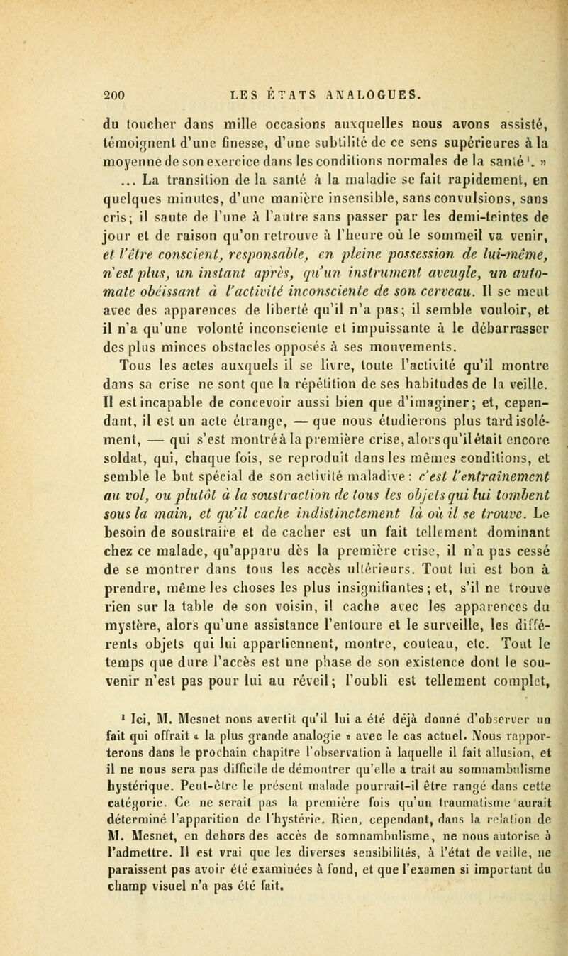 du toucher dans mille occasions auxquelles nous avons assisté, témoignent d'une finesse, d'une subtilité de ce sens supérieures à la moyenne de son exercice dans les conditions normales de la sanlé '. » ... La transition de la santé à la maladie se fait rapidement, en quelques minutes, d'une manière insensible, sans convulsions, sans cris; il saute de l'une à l'autre sans passer par les demi-teintes de jour et de raison qu'on retrouve à l'heure où le sommeil va venir, et l'être conscient, responsable, en pleine possession de lui-même, nest plus, un instant après, qu'un instrument aveugle, nn auto- mate obéissant à l'activité inconsciente de son cerveau. Il se meut avec des apparences de liberté qu'il n'a pas; il semble vouloir, et il n'a qu'une volonté inconsciente et impuissante à le débarrasser des plus minces obstacles opposés à ses mouvements. Tous les actes auxquels il se livre, toute l'activité qu'il montre dans sa crise ne sont que la répétition de ses habitudes de la veille. Il est incapable de concevoir aussi bien que d'imaginer; et, cepen- dant, il est un acte étrange, —que nous étudierons plus tard isolé- ment, — qui s'est montré à la première crise, alors qu'il était encore soldat, qui, chaque fois, se reproduit dans les mêmes conditions, et semble le but spécial de son activité maladive: c'est l'entraînement au vol, ou plutôt à la soustraction de tous les objets qui lui tombent sous la main, et qu'il cache indistinctement là où il se trouve. Le besoin de soustraire et de cacher est un fait tellement dominant chez ce malade, qu'apparu dès la première crise, il n'a pas cessé de se montrer dans tous les accès ultérieurs. Tout lui est bon à prendre, même les choses les plus insignifiantes; et, s'il ne trouve rien sur la table de son voisin, il cache avec les apparences du mystère, alors qu'une assistance l'entoure et le surveille, les diffé- rents objets qui lui appartiennent, montre, couteau, etc. Tout le temps que dure l'accès est une phase de son existence dont le sou- venir n'est pas pour lui au réveil; l'oubli est tellement complet, 1 Ici, M. Mesnet nous avertit qu'il lui a été déjà donné d'observer un fait qui offrait « la plus grande analogie » avec le cas actuel. Nous rappor- terons dans le prochain chapitre l'observation à laquelle il fait allusion, et il ne nous sera pas difficile de démontrer qu'elle a trait au somnambulisme hystérique. Peut-être le présent malade pourrait-il être rangé dans cette catégorie. Ce ne serait pas la première fois qu'un traumatisme aurait déterminé l'apparition de l'hystérie. Rien, cependant, dans la relation de M. Mesnet, en dehors des accès de somnambulisme, ne nous autorise à l'admettre. Il est vrai que les diverses sensibilités, à l'état de veille, ne paraissent pas avoir été examinées à fond, et que l'examen si important du champ visuel n'a pas été fait.