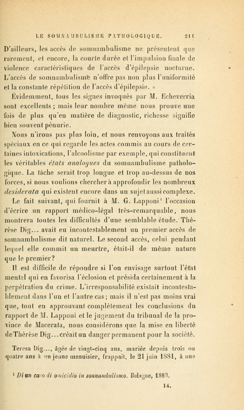 D'ailleurs, les accès de somnambulisme ne présentent que rarement, et encore, la courte durée et l'impulsion finale de violence caractéristiques de l'accès d'épilepsie nocturne. L'accès de somnambulisme n'offre pas non plus l'uniformité et la constante répétition de l'accès d'épilepsie. » Évidemment, tous les signes invoqués par M. Echeverria sont excellents ; mais leur nombre même nous prouve une fois de plus qu'en matière de diagnostic, richesse signifie bien souvent pénurie. Nous n'irons pas plus loiu, et nous renvoyons aux traités spéciaux en ce qui regarde les actes commis au cours de cer- taines intoxications, l'alcoolisme par exemple, qui constituent les véritables états analogues du somnambulisme patholo- gique. La tâche serait trop longue et trop au-dessus de nos forces, si nous voulions cherchera approfondir les nombreux desiderata qui existent encore dans un sujetaussi complexe. Le fait suivant, qui fournit à M. G. Lapponi1 l'occasion d'écrire un rapport médico-légal très-remarquable, nous montrera toutes les difficultés d'une semblable étude. Thé- rèse Dig... avait eu incontestablement un premier accès de somnambulisme dit naturel. Le second accès, celui pendant lequel elle commit un meurtre, était-il de même nature que le premier? 1! est difficile de répondre si l'on envisage surtout l'état mental qui en favorisa l'éclosion et présida certainement à la perpétration du crime. L'irresponsabilité existait incontesta- blement dans l'un et l'autre cas ; mais il n'est pas moins vrai que, tout en approuvant complètement les conclusions du rapport de M. Lapponi et le jugement du tribunal de la pro- vince de Macerata, nous considérons que la mise en liberté de Thérèse Dig... créait un danger permanent pour la société. Teresa Dig..., âgée de vingt-cinq ans, mariée depuis trois ou quatre ans à nn jeune menuisier, frappait, le 21 juin 1881, à une 1 Diun ca-'o di omicidio in sonnambulismo. Boloyne, 1883. 14.