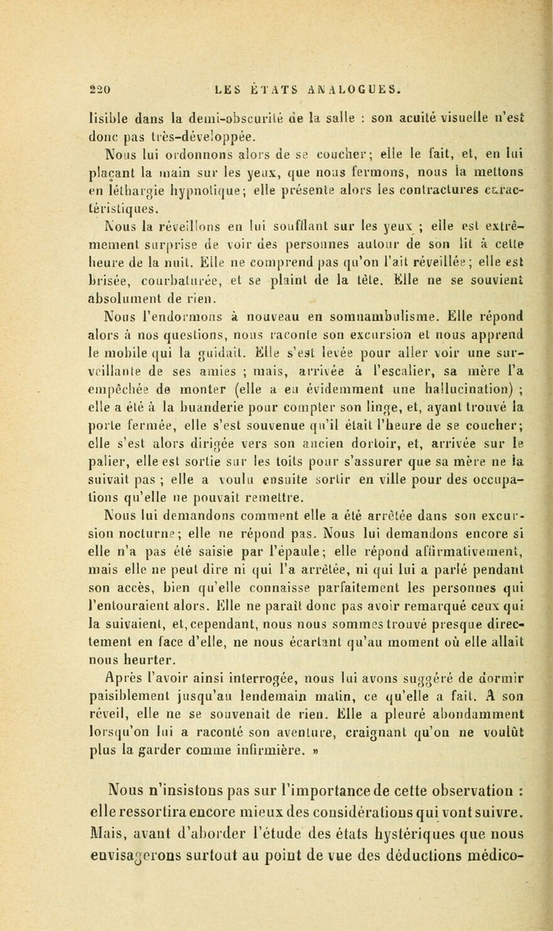 lisible dans la demi-obscurité de la salle : son acuité visuelle n'est donc pas très-développée. Nous lui ordonnons alors de se coucher; elle le fait, et, en lui plaçant la main sur les yeux, que nous fermons, nous la mettons en léthargie hypnotique; elle présente alors les contractures carac- téristiques. Mous la réveillons en lui soufflant sur les yeux ; elle est extrê- mement surprise de voir des personnes autour de son lit à cette heure de la nuit. Elle ne comprend pas qu'on l'ait réveillée; elle est brisée, courbaturée, et se plaint de la tète. Elle ne se souvient absolument de rien. Nous l'endormons à nouveau en somnambulisme. Elle répond alors à nos questions, nous raconte son excursion et nous apprend le mobile qui la guidait. Elle s'est levée pour aller voir une sur- veillante de ses amies ; mais, arrivée à l'escalier, sa mère l'a empêchée de monter (elle a eu évidemment une hallucination) ; elle a été à la buanderie pour compter son linge, et, ayant trouvé la porte fermée, elle s'est souvenue qu'il était l'heure de se coucher; elle s'est alors dirigée vers son ancien dortoir, et, arrivée sur le palier, elle est sortie sur les toits pour s'assurer que sa mère ne la suivait pas ; elle a voulu ensuite sortir en ville pour des occupa- lions qu'elle ne pouvait remettre. Nous lui demandons comment elle a été arrêtée dans son excur- sion nocturne; elle ne répond pas. Nous lui demandons encore si elle n'a pas été saisie par l'épaule; elle répond affirmativement, mais elle ne peut dire ni qui l'a arrêtée, ni qui lui a parlé pendant son accès, bien qu'elle connaisse parfaitement les personnes qui l'entouraient alors. Elle ne parait donc pas avoir remarqué ceux qui la suivaient, et, cependant, nous nous sommes trouvé presque direc- tement en face d'elle, ne nous écartant qu'au moment où elle allait nous heurter. Après l'avoir ainsi interrogée, nous lui avons suggéré de dormir paisiblement jusqu'au lendemain malin, ce qu'elle a fait. A son réveil, elle ne se souvenait de rien. Elle a pleuré abondamment lorsqu'on lui a raconté son aventure, craignant qu'on ne voulût plus la garder comme infirmière. » Nous n'insistons pas sur l'importance de cette observation : elle ressortira encore mieux des considérations qui vont suivre. Mais, avant d'aborder l'étude des états hystériques que nous envisagerons surtout au point de vue des déductions médico-