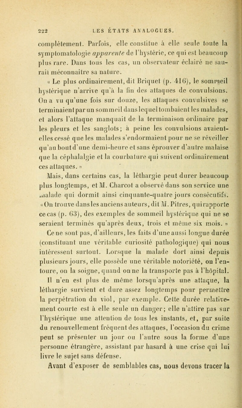 complètement. Parfois, elle constitue à elle seule toute la symptomatologie apparente de l'hystérie, ce qui est beaucoup plus rare. Dans tous les cas, un observateur éclairé ne sau- rait méconnaître sa nature. « Le plus ordinairement, dit Briquet (p. 416), le sommeil hystérique n'arrive qu'à la fin des attaques de convulsions. On a vu qu'une fois sur douze, les attaques convulsives se terminaientparun sommeil dans lequel tombaient les malades, et alors l'attaque manquait de la terminaison ordinaire par les pleurs et les sanglots; à peine les convulsions avaient- elles cessé que les malades s'endormaient pour ne se réveiller qu'au bout d'une demi-heure et sans éprouver d'autre malaise que la céphalalgie et la courbature qui suivent ordinairement ces attaques. » Mais, dans certains cas, la léthargie peut durer beaucoup plus longtemps, et M. Charcot a observé dans son service une »ualade qui dormit ainsi cinquante-quatre jours consécutifs. «On trouve dansles anciens auteurs, dit M. Pitres, quirapporte ce cas (p. 63), des exemples de sommeil hystérique qui ne se seraient terminés qu'après deux, trois et même six mois. » Cène sont pas, d'ailleurs, les faits d'une aussi longue durée (constituant une véritable curiosité pathologique) qui nous intéressent surtout. Lorsque la malade dort ainsi depuis plusieurs jours, elle possède une véritable notoriété, on l'en- toure, on la soigne, quand on ne la transporte pas à l'hôpital. Il n'en est plus de même lorsqu'après une attaque, la léthargie survient et dure assez longtemps pour permettre la perpétration du viol, par exemple. Cette durée relative- ment courte est à elle seule un danger; elle n'attire pas sur l'hystérique une attention de tous les instants, et, par suite du renouvellement fréquent des attaques, l'occasion du crime peut se présenter un jour ou l'autre sous la forme d'une personne étrangère, assistant par hasard à une crise qui lui livre le sujet sans défeuse. Avant d'exposer de semblables cas, nous devons tracer la