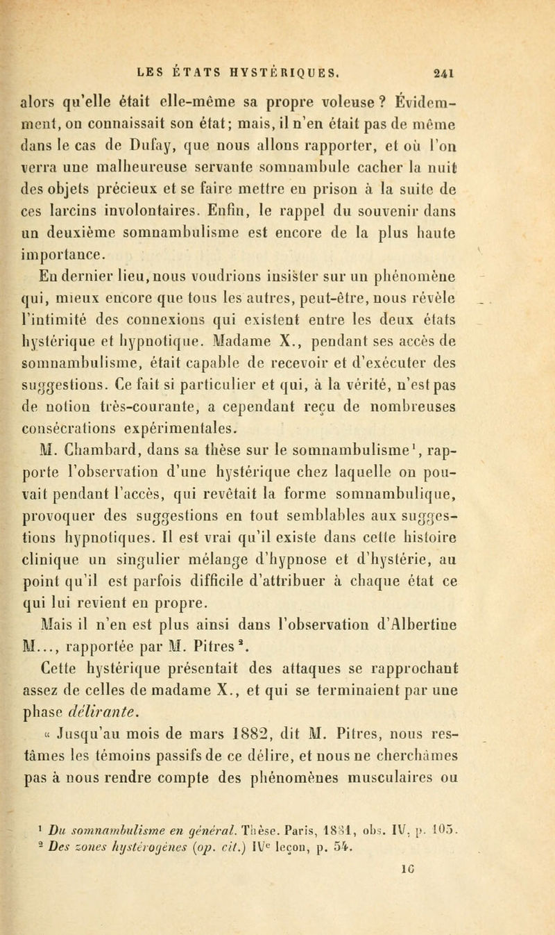 alors qu'elle était elle-même sa propre voleuse ? Évidem- ment, on connaissait son état; mais, il n'en était pas de même dans le cas de Dufay, que nous allons rapporter, et où l'on verra une malheureuse servante somnambule cacher la nuit des objets précieux et se faire mettre en prison à la suite de ces larcins involontaires. Enfin, le rappel du souvenir dans un deuxième somnambulisme est encore de la plus haute importance. Eu dernier lieu, nous voudrions insister sur un phénomène qui, mieux encore que tous les autres, peut-être, nous révèle l'intimité des connexions qui existent entre les deux états hystérique et hypnotique. Madame X., pendant ses accès de somnambulisme, était capable de recevoir et d'exécuter des suggestions. Ce fait si particulier et qui, à la vérité, n'est pas de notion très-courante, a cependant reçu de nombreuses consécrations expérimentales. M. Chambard, dans sa thèse sur le somnambulisme1, rap- porte l'observation d'une hystérique chez laquelle on pou- vait pendant l'accès, qui revêtait la forme somnambulique, provoquer des suggestions en tout semblables aux sugges- tions hypnotiques. Il est vrai qu'il existe dans cette histoire clinique un singulier mélange d'hypnose et d'hystérie, au point qu'il est parfois difficile d'attribuer à chaque état ce qui lui revient en propre. Mais il n'en est plus ainsi dans l'observation d'Albertine M..., rapportée par M. Pitres*. Cette hystérique présentait des attaques se rapprochant assez de celles de madame X., et qui se terminaient par une phase délirante. « Jusqu'au mois de mars 1882, dit M. Pitres, nous res- tâmes les témoins passifs de ce délire, et nous ne cherchâmes pas à nous rendre compte des phénomènes musculaires ou 1 Du soinnambulisme en général. Thèse. Paris, 1881, obs. IV. [>. 105. 2 Des zones hystèrogènes [op. cit.) IVL' leçon, p. 54. 10