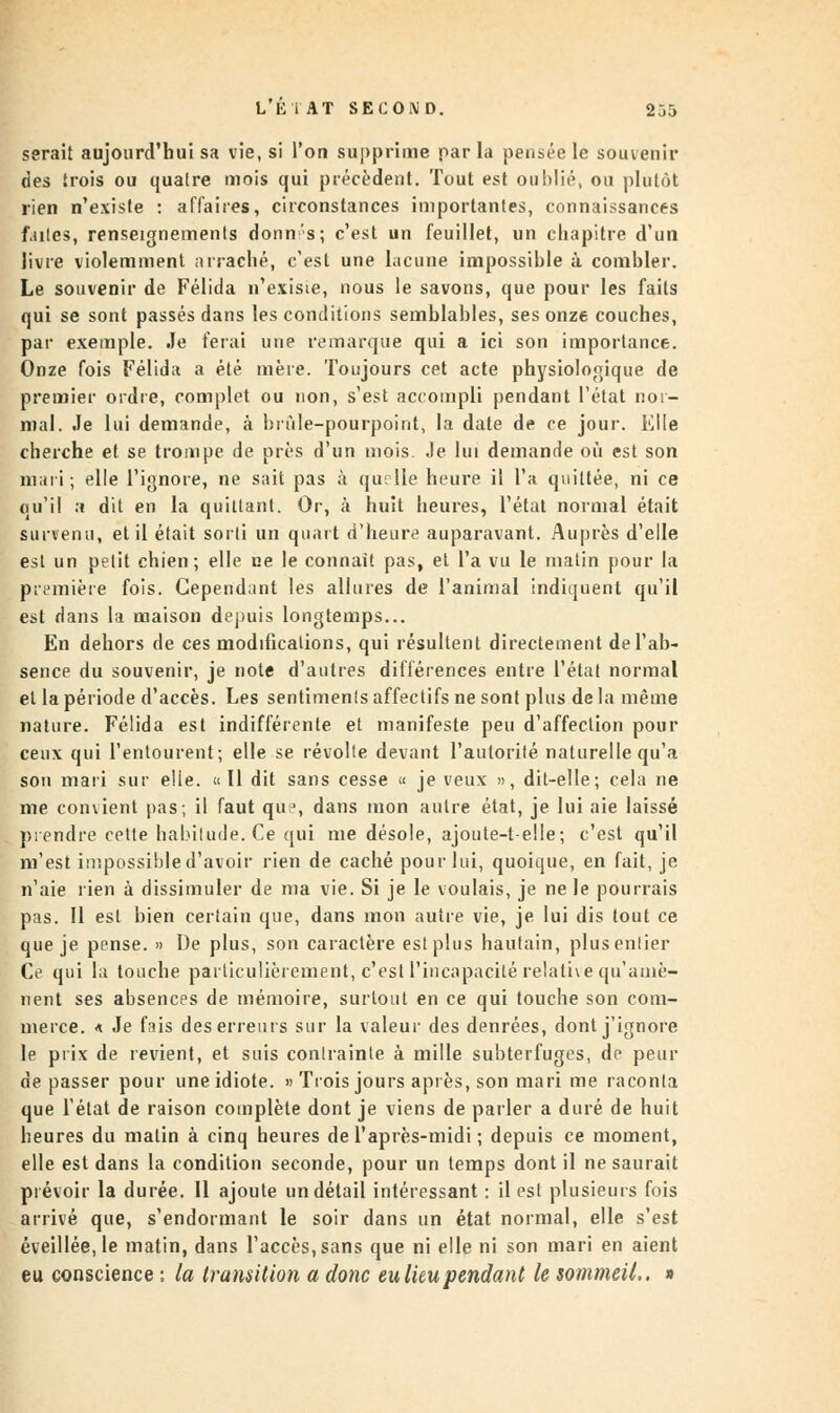 serait aujourd'hui sa vie, si l'on supprime par la pensée le souvenir des trois ou qualre mois qui précèdent. Tout est ouMié, on plutôt rien n'existe : affaires, circonstances importantes, connaissances f.utes, renseignements donn's; c'est un feuillet, un chapitre d'un livre violemment arraché, c'est une lacune impossible à combler. Le souvenir de Félida n'existe, nous le savons, que pour les faits qui se sont passés dans les conditions semblables, ses onze couches, par exemple. Je ferai une remarque qui a ici son importance. Onze fois Félida a été mère. Toujours cet acte physiologique de premier ordre, complet ou non, s'est accompli pendant l'état nor- mal. Je lui demande, à brûle-pourpoint, la date de ce jour. Elle cherche et se trompe de près d'un mois Je lui demande où est son mari ; elle l'ignore, ne sait pas à quelle heure il l'a quittée, ni ce qu'il a dit en la quittant. Or, à huit heures, l'état normal était survenu, et il était sorti un quart d'heure auparavant. Auprès d'elle est un petit chien; elle ne le connaît pas, et l'a vu le malin pour la première fois. Cependant les allures de l'animal indiquent qu'il est dans la maison depuis longtemps... En dehors de ces modifications, qui résultent directement de l'ab- sence du souvenir, je note d'autres différences entre l'état normal et la période d'accès. Les sentiments affectifs ne sont plus de la même nature. Félida est indifférente et manifeste peu d'affection pour ceux qui l'entourent; elle se révolte devant l'autorité naturelle qu'a son mari sur elie. «Il dit sans cesse « je veux », dit-elle; cela ne me convient pas; il faut que, dans mon autre état, je lui aie laissé prendre cette habitude. Ce qui me désole, ajoute-t-elle; c'est qu'il m'est impossible d'avoir rien de caché pour lui, quoique, en fait, je n'aie rien à dissimuler de ma vie. Si je le voulais, je ne le pourrais pas. Il est bien certain que, dans mon autre vie, je lui dis tout ce que je pense. » De plus, son caractère est plus hautain, plus entier Ce qui la touche particulièrement, c'est l'incapacité relative qu'amè- nent ses absences de mémoire, surtout en ce qui touche son com- merce, a Je fais des erreurs sur la valeur des denrées, dont j'ignore le prix de revient, et suis contrainte à mille subterfuges, de peur dépasser pour une idiote. » Trois jours après, son mari me raconta que l'état de raison complète dont je viens de parler a duré de huit heures du matin à cinq heures de l'après-midi ; depuis ce moment, elle est dans la condition seconde, pour un temps dont il ne saurait prévoir la durée. Il ajoute un détail intéressant : il est plusieurs fois arrivé que, s'endormant le soir dans un état normal, elle s'est éveillée, le matin, dans l'accès, sans que ni elle ni son mari en aient eu conscience ; la transition a donc eu lieu pendant le sommeil,. »