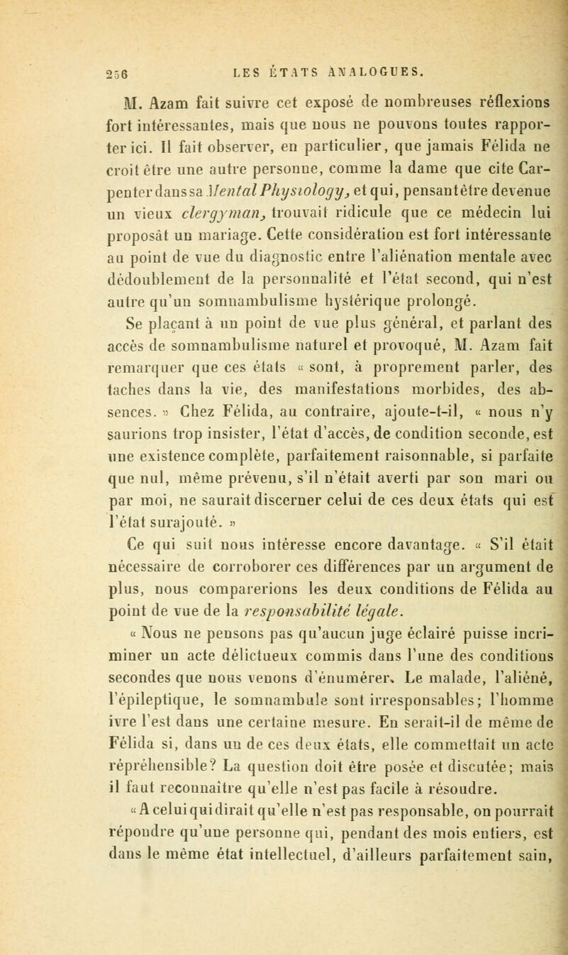 311. Azam fait suivre cet exposé de nombreuses réflexions fort intéressantes, mais que nous ne pouvons toutes rappor- ter ici. Il fait observer, en particulier, que jamais Félida ne croit être une autre personue, comme la dame que cite Car- ^entei-àaussa.)IentalPhysiologyj et qui, pensant être devenue un vieux clergyman, trouvait ridicule que ce médecin lui proposât un mariage. Cette considération est fort intéressante au point de vue du diagnostic entre l'aliénation mentale avec dédoublement de la personnalité et l'état second, qui n'est autre qu'un somnambulisme hystérique prolongé. Se plaçant à un point de vue plus général, et parlant des accès de somnambulisme naturel et provoqué, M. Azam fait remarquer que ces états « sont, à proprement parler, des taches dans la vie, des manifestations morbides, des ab- sences. » Chez Félida, au contraire, ajoute-t-il, « nous n'y saurions trop insister, l'état d'accès, de condition seconde, est une existence complète, parfaitement raisonnable, si parfaite que nul, même prévenu, s'il n'était averti par son mari ou par moi, ne saurait discerner celui de ces deux états qui est l'état surajouté. » Ce qui suit nous intéresse encore davantage. « S'il était nécessaire de corroborer ces différences par un argument de plus, nous comparerions les deux conditions de Félida au point de vue de la responsabilité légale. « Nous ne pensons pas qu'aucun juge éclairé puisse incri- miner un acte délictueux commis dans l'une des conditions secondes que nous venons d'énumérer. Le malade, l'aliéné, l'épileptique, le somnambule sont irresponsables; l'homme ivre l'est dans une certaine mesure. En serait-il de même de Félida si, dans un de ces deux états, elle commettait un acte répréheusible? La question doit être posée et discutée; mais il faut reconnaître qu'elle n'est pas facile à résoudre. «A celui qui dirait qu'elle n'est pas responsable, on pourrait répoudre qu'une personne qui, pendant des mois entiers, est dans le même état intellectuel, d'ailleurs parfaitement sain,