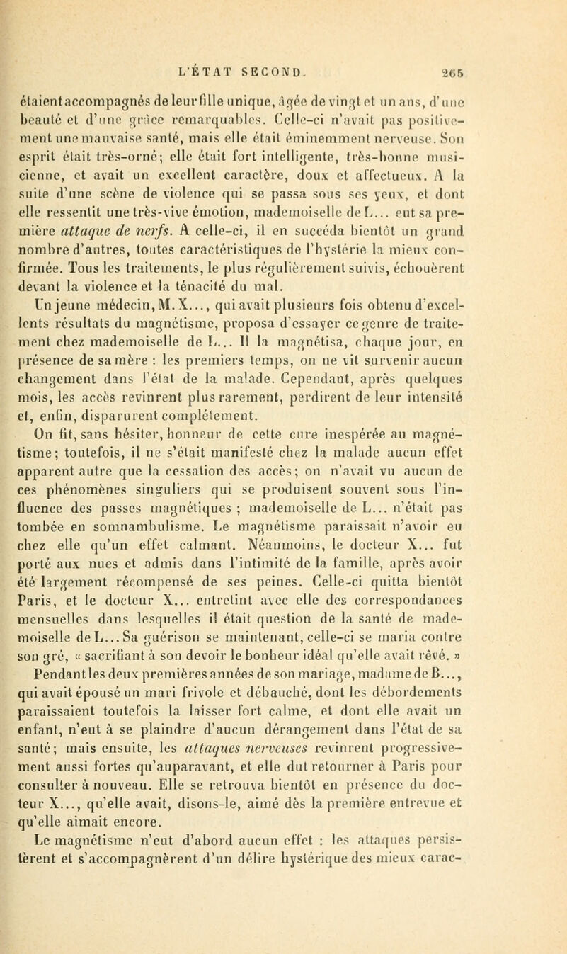 ctaientaccompagnés de leur fille unique, âgée de vingt et un ans, d'une beauté et d'uni1 grâce remarquables. Celle-ci n'avait pas positive- ment une mauvaise santé, mais elle était éminemment nerveuse. Son esprit était très-orné; elle était fort intelligente, très-bonne musi- cienne, et avait un excellent caractère, doux et affectueux. A la suite d'une scène de violence qui se passa sons ses yeux, et dont elle ressentit une très-vive émotion, mademoiselle deL... eut sa pre- mière attaque de nerfs. A celle-ci, il en succéda bientôt un grand nombre d'autres, toutes caractéristiques de l'hystérie la mieux con- firmée. Tous les traitements, le plus régulièrement suivis, échouèrent devant la violence et la ténacité du mal. Un jeune médecin, M. X..., qui avait plusieurs fois obtenu d'excel- lents résultats du magnétisme, proposa d'essayer ce genre de traite- ment chez mademoiselle de L... Il la magnétisa, chaque jour, en présence de sa mère : les premiers temps, on ne vit survenir aucun changement dans l'état de la malade. Cependant, après quelques mois, les accès revinrent plus rarement, perdirent de leur intensité et, enfin, disparurent complètement. On fit, sans hésiter, honneur de cette cure inespérée au magné- tisme; toutefois, il ne s'était manifesté chez la malade aucun effet apparent autre que la cessation des accès; on n'avait vu aucun de ces phénomènes singuliers qui se produisent souvent sous l'in- fluence des passes magnétiques ; mademoiselle de L... n'était pas tombée en somnambulisme. Le magnétisme paraissait n'avoir eu chez elle qu'un effet calmant. Néanmoins, le docteur X... fut porté aux nues et admis dans l'intimité de la famille, après avoir été largement récompensé de ses peines. Celle-ci quitta bientôt Paris, et le docteur X... entretint avec elle des correspondances mensuelles dans lesquelles il était question de la santé de made- moiselle deL...Sa guérison se maintenant, celle-ci se maria contre son gré, « sacrifiant à son devoir le bonheur idéal qu'elle avait rêvé. » Pendant les deux premières années de son mariage, madame de B..., qui avait épousé un mari frivole et débauché, dont les débordements paraissaient toutefois la laisser fort calme, et dont elle avait un enfant, n'eut à se plaindre d'aucun dérangement dans l'état de sa santé; mais ensuite, les attaques nerveuses revinrent progressive- ment aussi fortes qu'auparavant, et elle dut retourner à Paris pour consulter à nouveau. Elle se retrouva bientôt en présence du doc- teur X..., qu'elle avait, disons-le, aimé dès la première entrevue et qu'elle aimait encore. Le magnétisme n'eut d'abord aucun effet : les attaques persis- tèrent et s'accompagnèrent d'un délire hystérique des mieux carac-