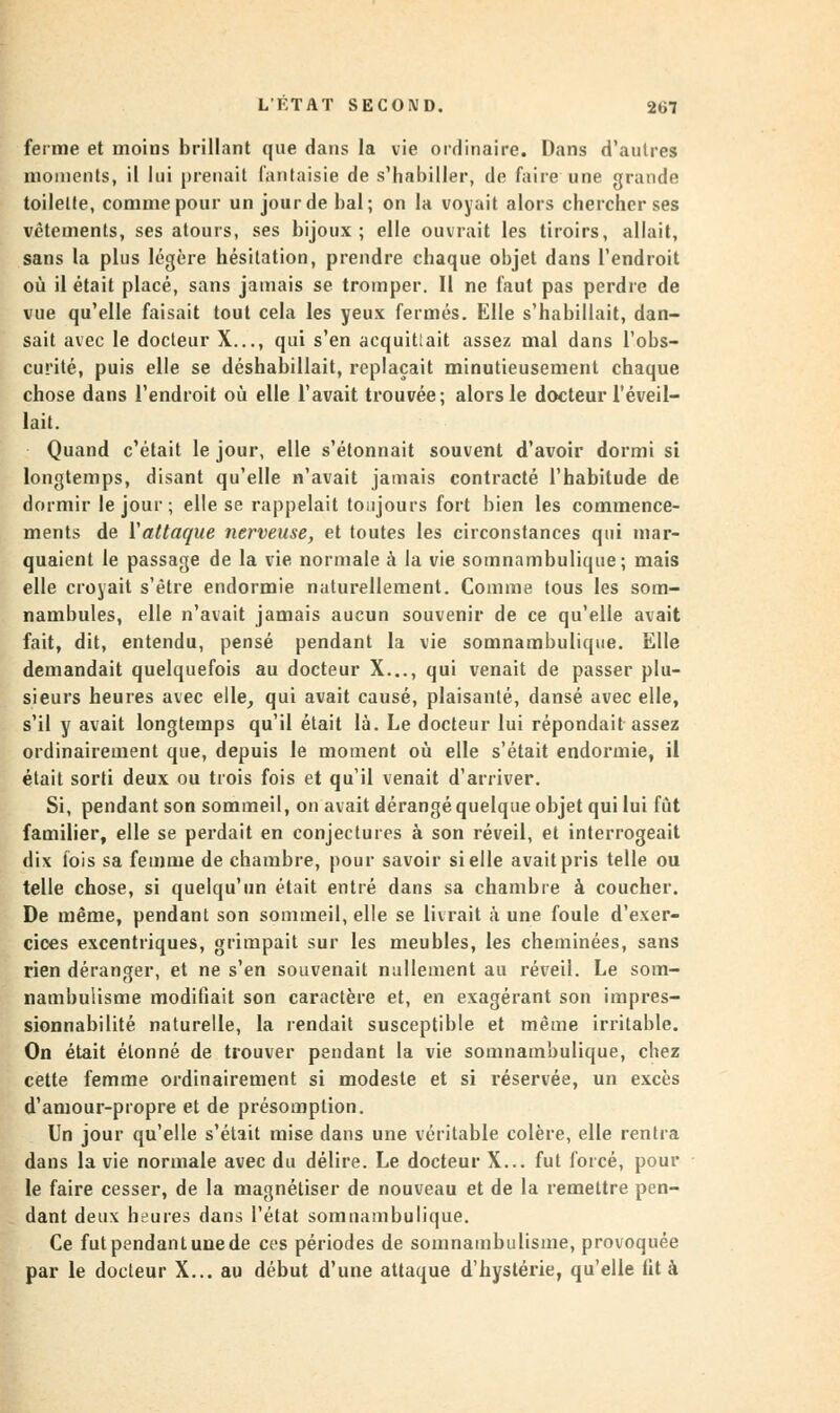 ferme et moins brillant que dans la vie ordinaire. Dans d'autres moments, il lui prenait fantaisie de s'habiller, de faire une grande toilette, comme pour un jour de bal; on la voyait alors chercher ses vêtements, ses atours, ses bijoux; elle ouvrait les tiroirs, allait, sans la plus légère hésitation, prendre chaque objet dans l'endroit où il était placé, sans jamais se tromper. Il ne faut pas perdre de vue qu'elle faisait tout cela les yeux fermés. Elle s'habillait, dan- sait avec le docteur X..., qui s'en acquittait assez mal dans l'obs- curité, puis elle se déshabillait, replaçait minutieusement chaque chose dans l'endroit où elle l'avait trouvée; alors le docteur l'éveil- lait. Quand c'était le jour, elle s'étonnait souvent d'avoir dormi si longtemps, disant qu'elle n'avait jamais contracté l'habitude de dormir le jour ; elle se rappelait toujours fort bien les commence- ments de Y attaque nerveuse, et toutes les circonstances qui mar- quaient le passage de la vie normale à la vie somnambulique; mais elle croyait s'être endormie naturellement. Comme tous les som- nambules, elle n'avait jamais aucun souvenir de ce qu'elle avait fait, dit, entendu, pensé pendant la vie somnambulique. Elle demandait quelquefois au docteur X..., qui venait de passer plu- sieurs heures avec elle, qui avait causé, plaisanté, dansé avec elle, s'il y avait longtemps qu'il était là. Le docteur lui répondait assez ordinairement que, depuis le moment où elle s'était endormie, il était sorti deux ou trois fois et qu'il venait d'arriver. Si, pendant son sommeil, on avait dérangé quelque objet qui lui fût familier, elle se perdait en conjectures à son réveil, et interrogeait dix fois sa femme de chambre, pour savoir si elle avait pris telle ou telle chose, si quelqu'un était entré dans sa chambre à coucher. De même, pendant son sommeil, elle se livrait à une foule d'exer- cices excentriques, grimpait sur les meubles, les cheminées, sans rien déranger, et ne s'en souvenait nullement au réveil. Le som- nambulisme modifiait son caractère et, en exagérant son impres- sionnabilité naturelle, la rendait susceptible et même irritable. On était étonné de trouver pendant la vie somnambulique, chez cette femme ordinairement si modeste et si réservée, un excès d'amour-propre et de présomption. Un jour qu'elle s'était mise dans une véritable colère, elle rentra dans la vie normale avec du délire. Le docteur X... fut forcé, pour le faire cesser, de la magnétiser de nouveau et de la remettre pen- dant deux heures dans l'état somnambulique. Ce fut pendant une de ces périodes de somnambulisme, provoquée par le docteur X... au début d'une attaque d'hystérie, qu'elle fit à