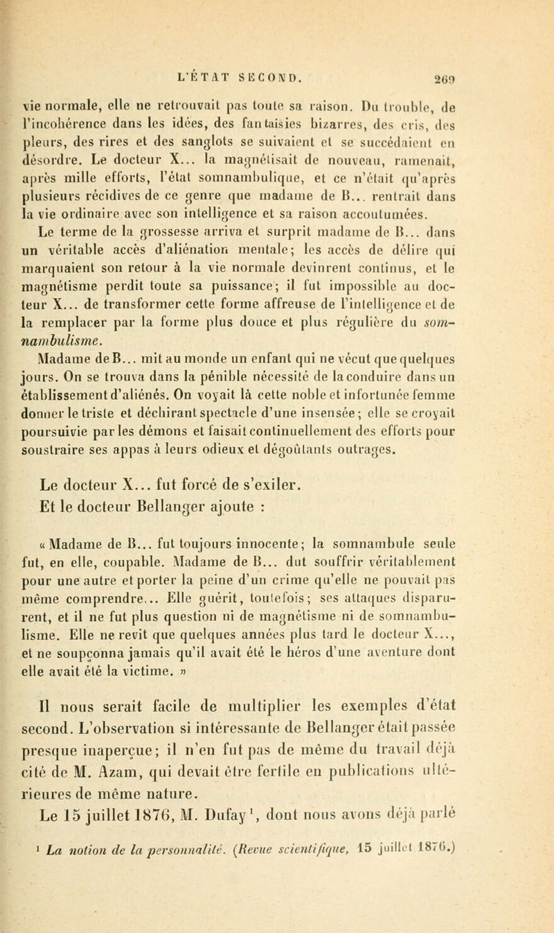 vie normale, elle ne retrouvait pas toute sa raison. Du trouble, de l'incohérence dans les idées, des fantaisies bizarres, des cris, des pleurs, des rires et des sanglots se suivaient et se succédaient en désordre. Le docteur X... la magnétisait de nouveau, ramenait, après mille efforts, l'état somnambulique, et ce n'était qu'après plusieurs récidives de ce genre que madame de B... rentrait dans la vie ordinaire avec son intelligence et sa raison accoutumées. Le terme de la grossesse arriva et surprit madame de B... dans un véritable accès d'aliénation mentale; les accès de délire qui marquaient son retour à la vie normale devinrent continus, et le magnétisme perdit toute sa puissance; il fut impossible au doc- teur X... de transformer cette forme affreuse de l'intelligence et de la remplacer par la forme plus douce et plus régulière du som- nambulisme. Madame deB... mit au monde un enfant qui ne vécut que quelques jours. On se trouva dans la pénible nécessité de laconduire dans un établissement d'aliénés. On voyait là cette noble et infortunée femme donner le triste et déchirant spectacle d'une insensée; elle se croyait poursuivie parles démons et faisait continuellement des efforts pour soustraire ses appas à leurs odieux et dégoûtants outrages. Le docteur X... fut forcé de s'exiler. Et le docteur Bellanger ajoute : « Madame de B... fut toujours innocente; la somnambule seule fut, en elle, coupable. Madame de B... dut souffrir véritablement pour une autre et porter la peine d'un crime qu'elle ne pouvait pas même comprendre... Elle guérit, toutefois; ses attaques disparu- rent, et il ne fut plus question ni de magnétisme ni de somnambu- lisme. Elle ne revit que quelques années plus tard le docteur X..., et ne soupçonna jamais qu'il avait été le héros d'une aventure dont elle avait été la victime. » Il nous serait facile de multiplier les exemples d'état second. L'observation si intéressante de Bellanger était passée presque inaperçue; il n'en fut pas de même du travail déjà cité de M. Azam, qui devait être fertile en publications ulté- rieures de même nature. Le 15 juillet 1876, M. Dufay1, dont nous avons déjà parlé 1 La notion de la personnalité. (Reçue scientifique, 15 juillet 1870.)