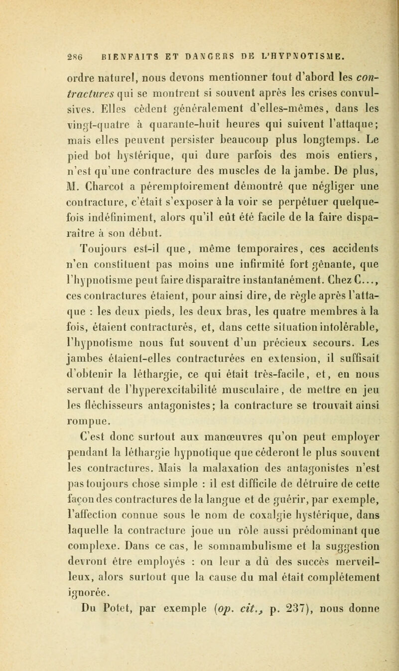 ordre naturel, nous devons mentionner tout d'abord les con- tractures qui se montrent si souvent après les crises convul- sives. Elles cèdent généralement d'elles-mêmes, dans les vingt-quatre à quarante-huit heures qui suivent l'attaque; mais elles peuvent persister beaucoup plus longtemps. Le pied bot hystérique, qui dure parfois des mois entiers, n'est qu'une contracture des muscles de la jambe. De plus, M. Charcot a péremptoirement démontré que négliger une coutracture, c'était s'exposer à la voir se perpétuer quelque- fois indéfiniment, alors qu'il eût été facile de la faire dispa- raître à son début. Toujours est-il que, même temporaires, ces accidents n'en constituent pas moins une infirmité fort gênante, que l'hypnotisme peut faire disparaître instantanément. Chez C..., ces contractures étaient, pour ainsi dire, de règle après l'atta- que : les deux pieds, les deux bras, les quatre membres à la fois, étaient contractures, et, dans cette situation intolérable, l'hypnotisme nous fut souvent d'un précieux secours. Les jambes étaient-elles contracturées en extension, il suffisait d'obtenir la léthargie, ce qui était très-facile, et, en nous servant de l'hyperexcitabilité musculaire, de mettre en jeu les fléchisseurs antagonistes; la contracture se trouvait ainsi rompue. C'est donc surtout aux manœuvres qu'on peut employer pendant la léthargie hypnotique que céderont le plus souvent les contractures. Mais la malaxation des antagonistes n'est pas toujours chose simple : il est difficile de détruire de cette façon des contractures de la langue et de guérir, par exemple, l'affection connue sous le nom de coxalgie hystérique, dans laquelle la contracture joue un rôle aussi prédominant que complexe. Dans ce cas, le somnambulisme et la suggestion devront être employés : on leur a dû des succès merveil- leux, alors surtout que la cause du mal était complètement ignorée. Du Potet, par exemple {op. cit., p. 237), nous donne