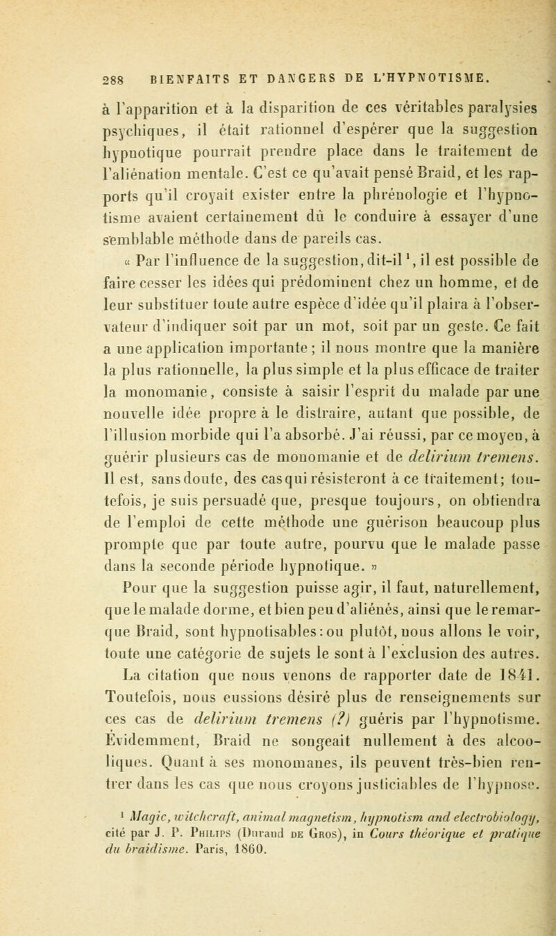 à l'apparition et à la disparition de ces véritables paralysies psychiques, il était rationnel d'espérer que la suggestion hypnotique pourrait prendre place dans le traitement de l'aliénation mentale. C'est ce qu'avait pensé Braid, et les rap- ports qu'il croyait exister entre la phrénologie et l'hypno- tisme avaient certainement dû le conduire à essayer d'une semblable méthode dans de pareils cas. « Par l'influence de la suggestion, dit-il ', il est possible de faire cesser les idées qui prédominent chez un homme, et de leur substituer toute autre espèce d'idée qu'il plaira à l'obser- vateur d'indiquer soit par un mot, soit par un geste. Ce fait a une application importante ; il nous montre que la manière la plus rationnelle, la plus simple et la plus efficace de traiter la monomanie, consiste à saisir l'esprit du malade par une nouvelle idée propre à le distraire, autant que possible, de l'illusion morbide qui l'a absorbé. J'ai réussi, par ce moyen, à guérir plusieurs cas de monomanie et de delirium tremens. Il est, sans doute, des casqui résisteront à ce traitement; tou- tefois, je suis persuadé que, presque toujours, on obtiendra de l'emploi de cette méthode une guérison beaucoup plus prompte que par toute autre, pourvu que le malade passe dans la seconde période hypnotique. » Pour que la suggestion puisse agir, il faut, naturellement, que le malade dorme, et bien peu d'aliénés, ainsi que le remar- que Braid, sont hypnotisables:ou plutôt, uous allons le voir, toute une catégorie de sujets le sont à l'exclusion des autres. La citation que nous venons de rapporter date de 1841. Toutefois, nous eussions désiré plus de renseignements sur ces cas de delirium tremens (?) guéris par l'hypnotisme. Evidemment, Braid ne songeait nullement à des alcoo- liques. Quant à ses monomanes, ils peuvent très-bien ren- trer dans les cas que nous croyons justiciables de l'hypnose. 1 Magic, witchcraft, animalmagnetism, hypnotism and electrobiologtj, cité par J. P. Philips (Durand de Gros), in Cours théorique et pratique du braidisme. Paris, 1860.