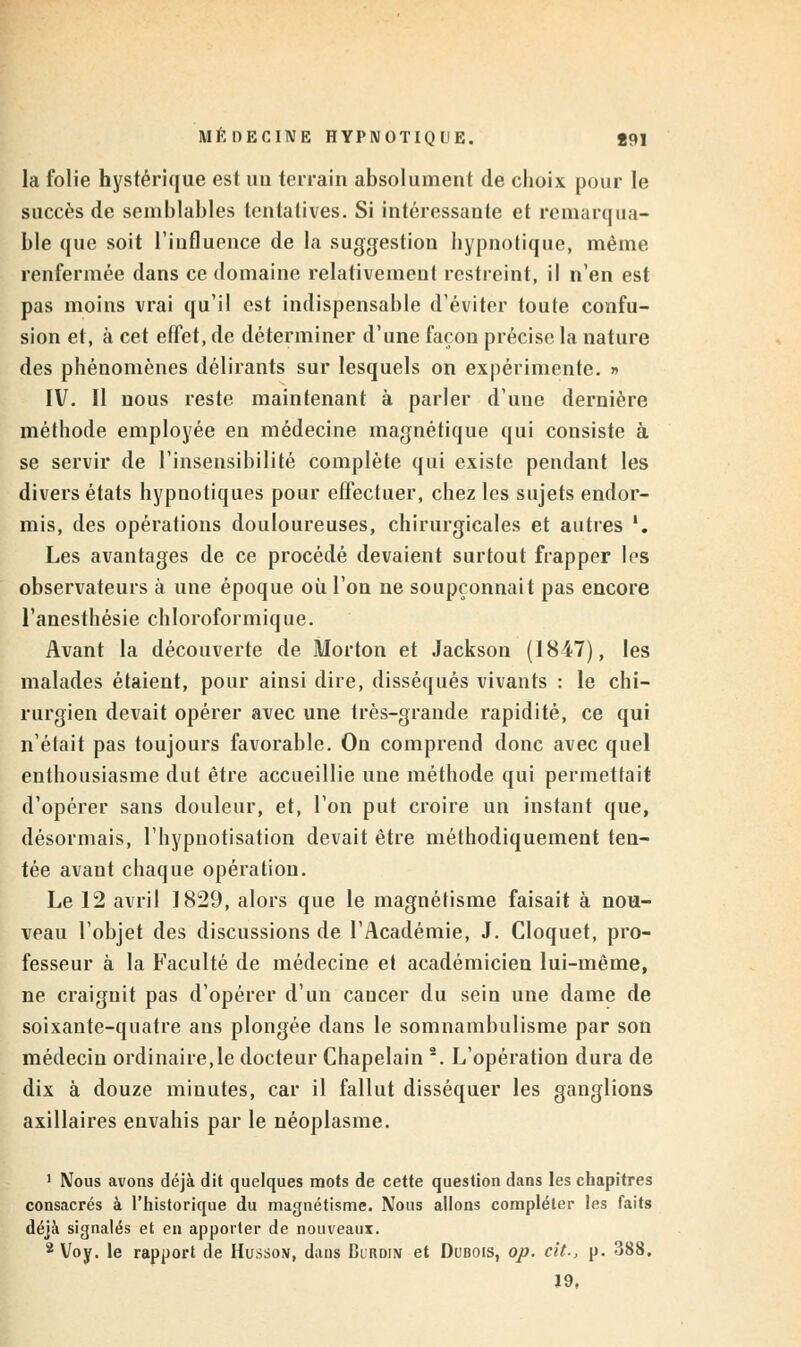 la folie hystérique est un terrain absolument de choix pour le succès de semblables tentatives. Si intéressante et remarqua- ble que soit l'influence de la suggestion hypnotique, même renfermée dans ce domaine relativement restreint, il n'en est pas moins vrai qu'il est indispensable d'éviter toute confu- sion et, à cet effet, de déterminer d'une façon précise la nature des phénomènes délirants sur lesquels on expérimente. » IV. Il nous reste maintenant à parler d'une dernière méthode employée en médecine magnétique qui consiste à se servir de l'insensibilité complète qui existe pendant les divers états hypnotiques pour effectuer, chez les sujets endor- mis, des opérations douloureuses, chirurgicales et autres '. Les avantages de ce procédé devaient surtout frapper les observateurs à une époque où l'on ne soupçonnait pas encore l'anesthésie chloroformique. Avant la découverte de Morton et Jackson (1847), les malades étaient, pour ainsi dire, disséqués vivants : le chi- rurgien devait opérer avec une très-grande rapidité, ce qui n'était pas toujours favorable. On comprend donc avec quel enthousiasme dut être accueillie une méthode qui permettait d'opérer sans douleur, et, l'on put croire un instant que, désormais, l'hypnotisation devait être méthodiquement ten- tée avant chaque opération. Le 12 avril 1829, alors que le magnétisme faisait à nou- veau l'objet des discussions de l'Académie, J. Cloquet, pro- fesseur à la Faculté de médecine et académicien lui-même, ne craignit pas d'opérer d'un cancer du sein une dame de soixante-quatre ans plongée dans le somnambulisme par son médecin ordinaire,le docteur Chapelain 2. L'opération dura de dix à douze minutes, car il fallut disséquer les ganglions axillaires envahis par le néoplasme. 1 Nous avons déjà dit quelques mots de cette question dans les chapitres consacrés à l'historique du magnétisme. Nous allons compléter les faits déjà signalés et en apporter de nouveaux. 2 Voy. le rapport de Husso\, dans Burdin et Dubois, op. cit., p. 388. Ï9,