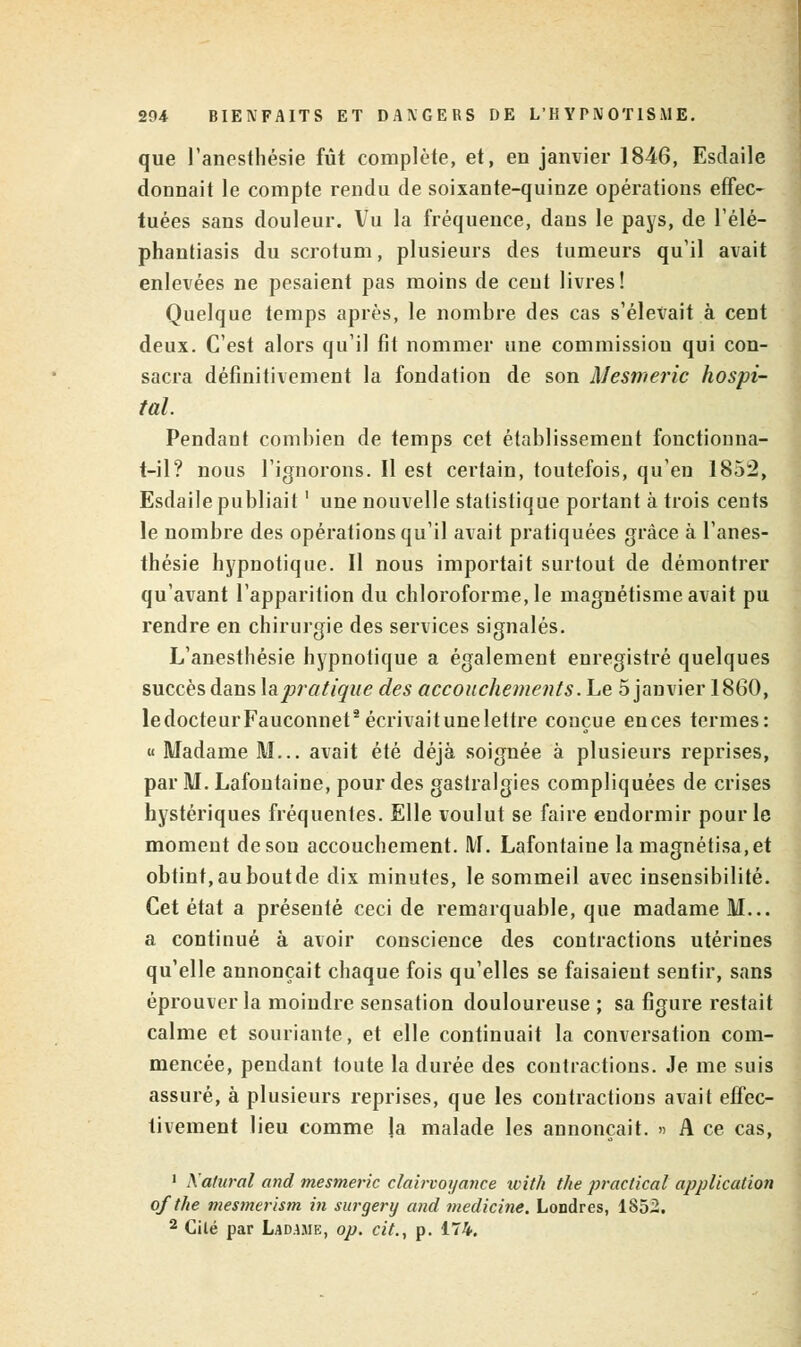 que l'anesthésie fût complète, et, en janvier 1846, Esdaile donnait le compte rendu de soixante-quinze opérations effec- tuées sans douleur. Vu la fréquence, dans le pays, de l'élé- phantiasis du scrotum, plusieurs des tumeurs qu'il avait enlevées ne pesaient pas moins de cent livres! Quelque temps après, le nombre des cas s'élevait à cent deux. C'est alors qu'il fit nommer une commission qui con- sacra définitivement la fondation de son Mesmeric hospi- tal. Pendant combien de temps cet établissement fonctionna- t-il? nous l'ignorons. Il est certain, toutefois, qu'en 1852, Esdaile publiait ' une nouvelle statistique portant à trois cents le nombre des opérations qu'il avait pratiquées grâce à l'anes- thésie hypnotique. Il nous importait surtout de démontrer qu'avant l'apparition du chloroforme, le magnétisme avait pu rendre en chirurgie des services signalés. L'anesthésie hypnotique a également enregistré quelques succès dans ^pratique des accouchements. Le 5 janvier 1860, ledocteurFauconnet2 écrivait une lettre conçue ences termes: « Madame M... avait été déjà soignée à plusieurs reprises, par M. Lafontaine, pour des gastralgies compliquées de crises hystériques fréquentes. Elle voulut se faire endormir pour le moment deson accouchement. M. Lafontaine la magnétisa,et obtint,auboutde dix minutes, le sommeil avec insensibilité. Cet état a présenté ceci de remarquable, que madame M... a continué à avoir conscience des contractions utérines qu'elle annonçait chaque fois qu'elles se faisaient sentir, sans éprouver la moindre sensation douloureuse; sa figure restait calme et souriante, et elle continuait la conversation com- mencée, pendant toute la durée des contractions. Je me suis assuré, à plusieurs reprises, que les contractions avait effec- tivement lieu comme Ja malade les annonçait. » A ce cas, 1 Katural and mesmeric clairvoyance xvith the practical application ofthe mesmerism in surgery and medicine. Londres, 1852. 2 Cité par Lad.uie, op. cit., p. 174.