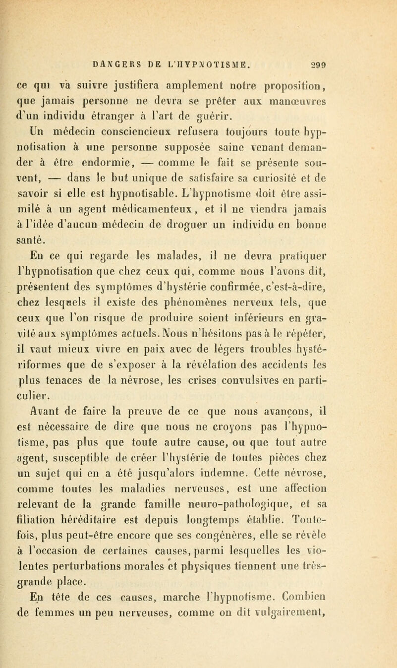 DANGERS DE L'HYPNOTISME. 290 ce qui va suivre justifiera amplement notre proposition, que jamais personne ne devra se prêter aux manœuvres d'un individu étranger à l'art de guérir. Un médecin consciencieux refusera toujours toute hyp- notisation à une personne supposée saine venant deman- der à être endormie, — comme le fait se présente sou- vent, — dans le but unique de satisfaire sa curiosité et de savoir si elle est hypnotisable. L'hypnotisme doit être assi- milé à un agent médicamenteux, et il ne viendra jamais à l'idée d'aucun médecin de droguer un individu en bonne santé. Eu ce qui regarde les malades, il ne devra pratiquer l'hypnotisation que chez ceux qui, comme nous l'avons dit, présentent des symptômes d'hystérie confirmée, c'est-à-dire, chez lesquels il existe des phénomènes nerveux tels, que ceux que l'on risque de produire soient inférieurs en gra- vité aux symptômes actuels. Nous n'hésitons pas à le répéter, il vaut mieux vivre en paix avec de légers troubles hysté- riformes que de s'exposer à la révélation des accidents les plus tenaces de la névrose, les crises convulsives en parti- culier. Avant de faire la preuve de ce que nous avançons, il est nécessaire de dire que nous ne croyons pas l'hypno- tisme, pas plus que toute autre cause, ou que tout autre agent, susceptible de créer l'hystérie de toutes pièces chez un sujet qui en a été jusqu'alors indemne. Cette névrose, comme toutes les maladies nerveuses, est une affection relevant de la grande famille neuro-pathologique, et sa filiation héréditaire est depuis longtemps établie. Toute- fois, plus peut-être encore que ses congénères, elle se révèle à l'occasion de certaines causes, parmi lesquelles les vio- lentes perturbations morales et physiques tiennent une très- grande place. En tête de ces causes, marche l'hypnotisme. Combien de femmes un peu nerveuses, comme on dit vulgairement,